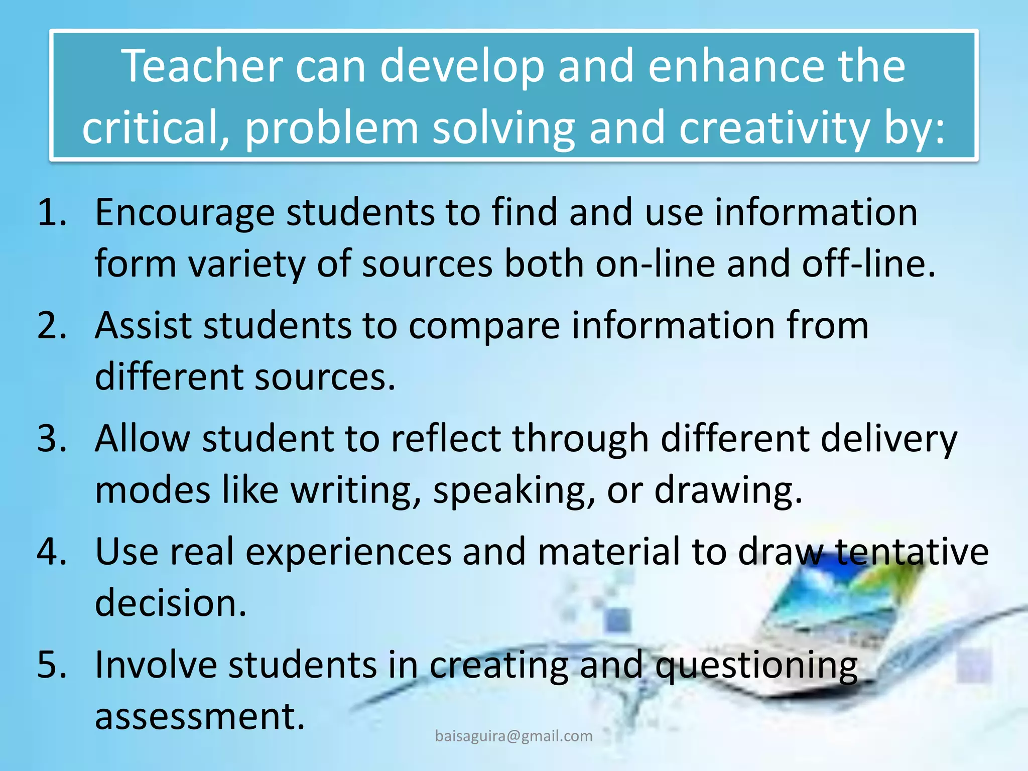 Teacher can develop and enhance the
critical, problem solving and creativity by:
1. Encourage students to find and use information
form variety of sources both on-line and off-line.
2. Assist students to compare information from
different sources.
3. Allow student to reflect through different delivery
modes like writing, speaking, or drawing.
4. Use real experiences and material to draw tentative
decision.
5. Involve students in creating and questioning
assessment. baisaguira@gmail.com
 
