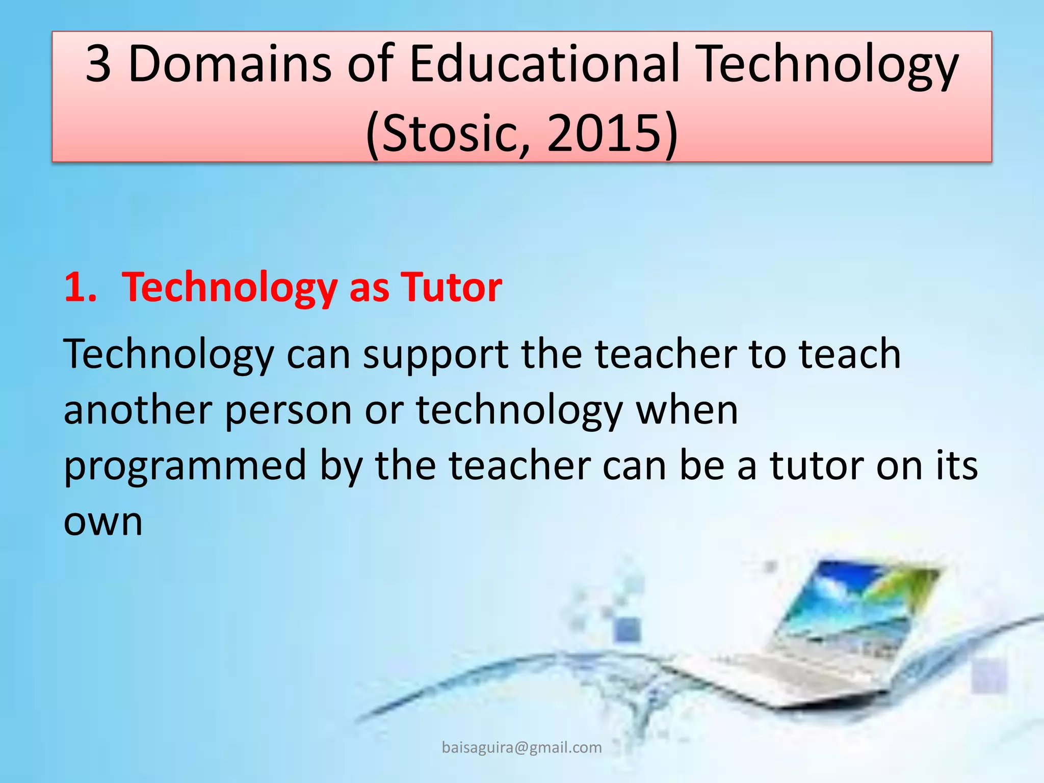 3 Domains of Educational Technology
(Stosic, 2015)
1. Technology as Tutor
Technology can support the teacher to teach
another person or technology when
programmed by the teacher can be a tutor on its
own
baisaguira@gmail.com
 