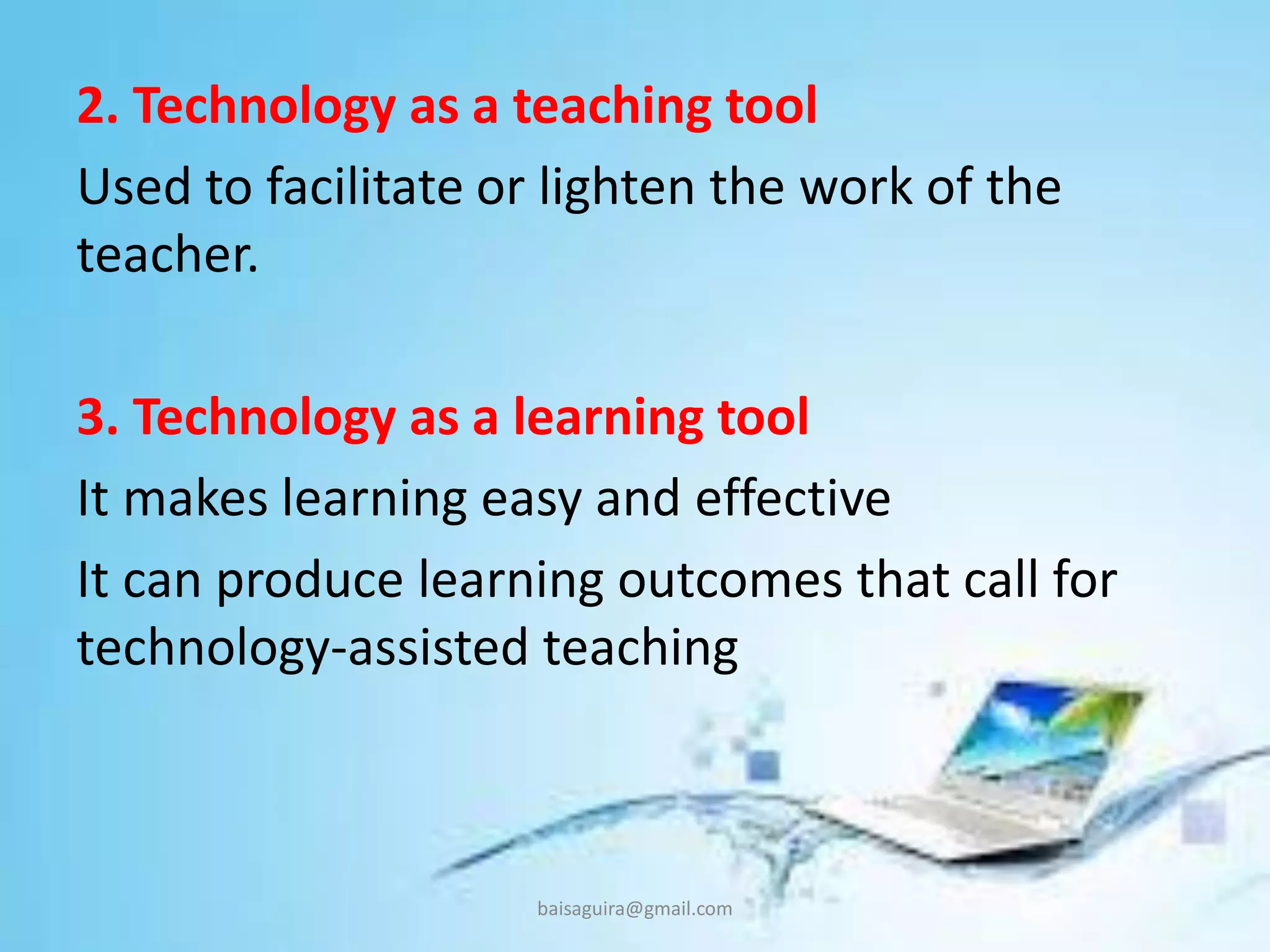 2. Technology as a teaching tool
Used to facilitate or lighten the work of the
teacher.
3. Technology as a learning tool
It makes learning easy and effective
It can produce learning outcomes that call for
technology-assisted teaching
baisaguira@gmail.com
 