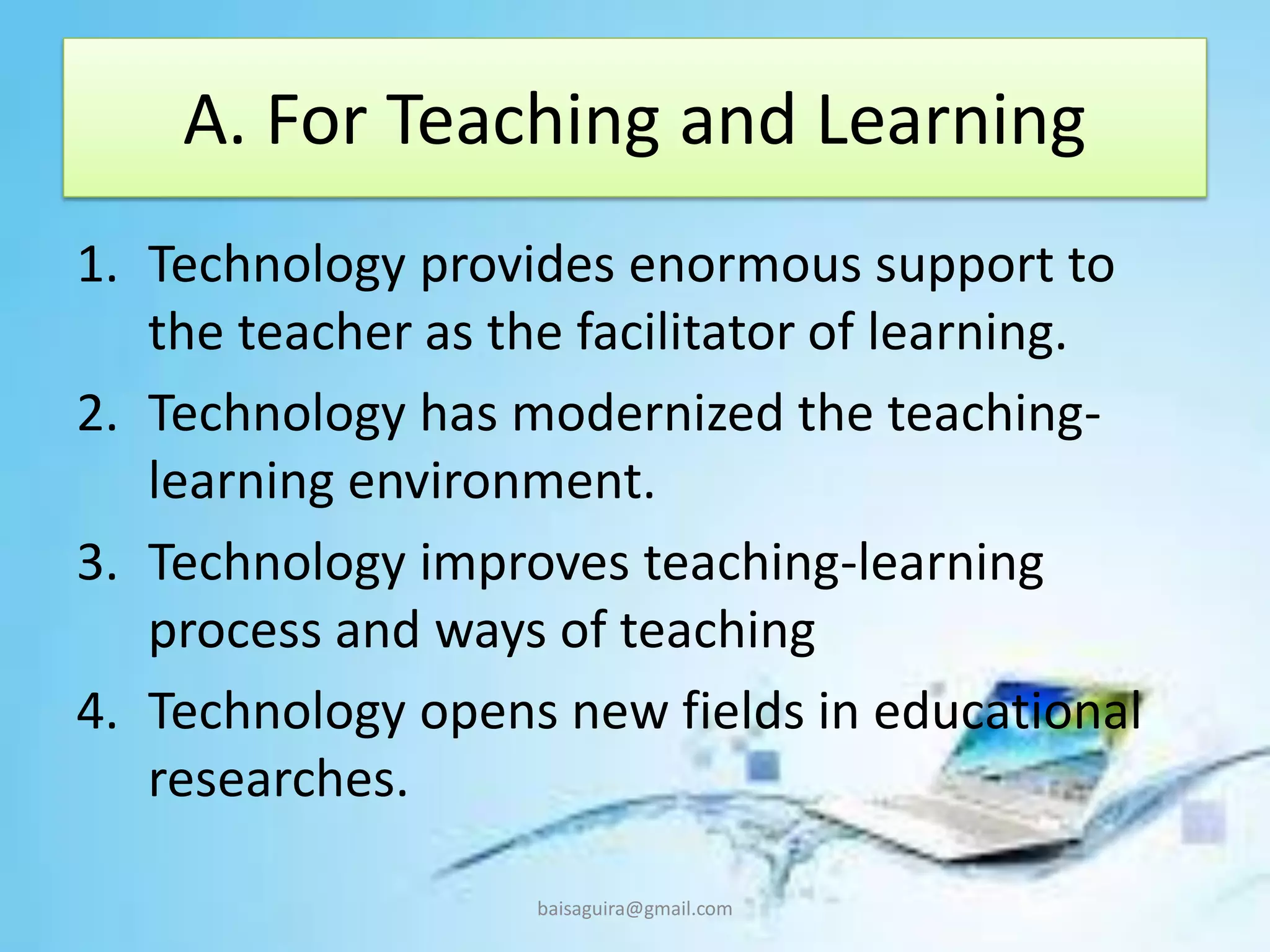 A. For Teaching and Learning
1. Technology provides enormous support to
the teacher as the facilitator of learning.
2. Technology has modernized the teaching-
learning environment.
3. Technology improves teaching-learning
process and ways of teaching
4. Technology opens new fields in educational
researches.
baisaguira@gmail.com
 