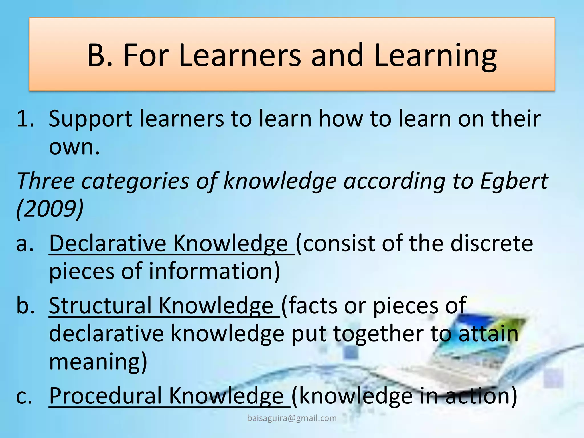 B. For Learners and Learning
1. Support learners to learn how to learn on their
own.
Three categories of knowledge according to Egbert
(2009)
a. Declarative Knowledge (consist of the discrete
pieces of information)
b. Structural Knowledge (facts or pieces of
declarative knowledge put together to attain
meaning)
c. Procedural Knowledge (knowledge in action)
baisaguira@gmail.com
 