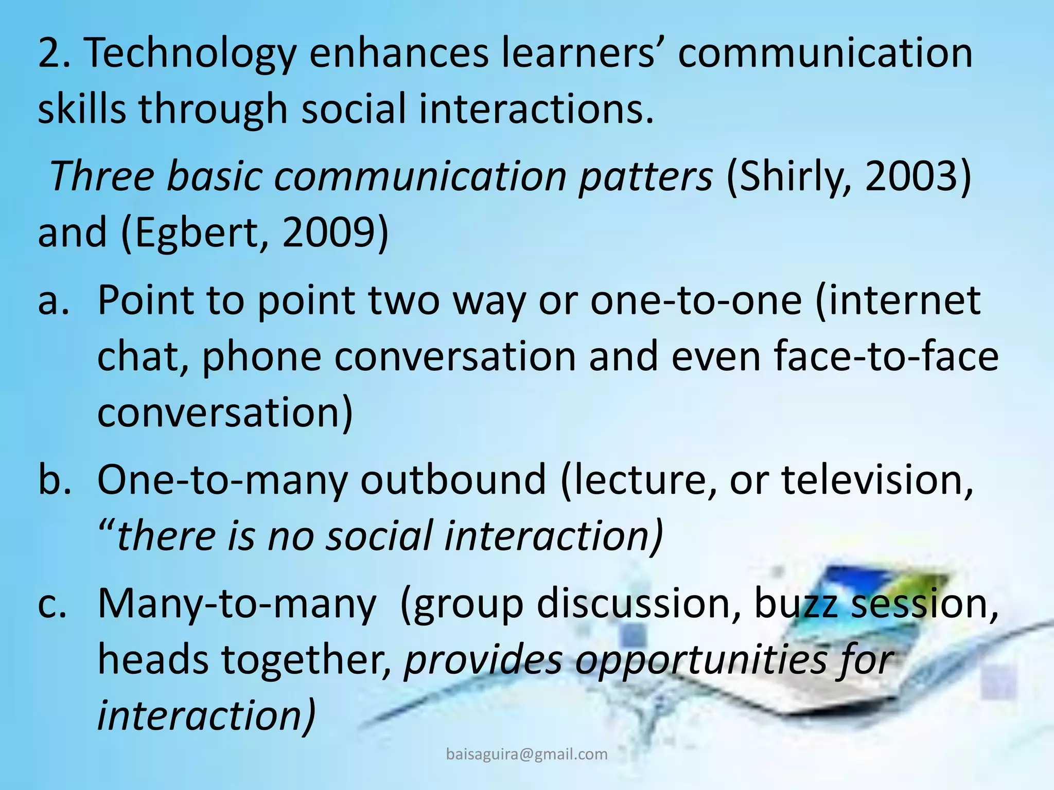 2. Technology enhances learners’ communication
skills through social interactions.
Three basic communication patters (Shirly, 2003)
and (Egbert, 2009)
a. Point to point two way or one-to-one (internet
chat, phone conversation and even face-to-face
conversation)
b. One-to-many outbound (lecture, or television,
“there is no social interaction)
c. Many-to-many (group discussion, buzz session,
heads together, provides opportunities for
interaction)
baisaguira@gmail.com
 