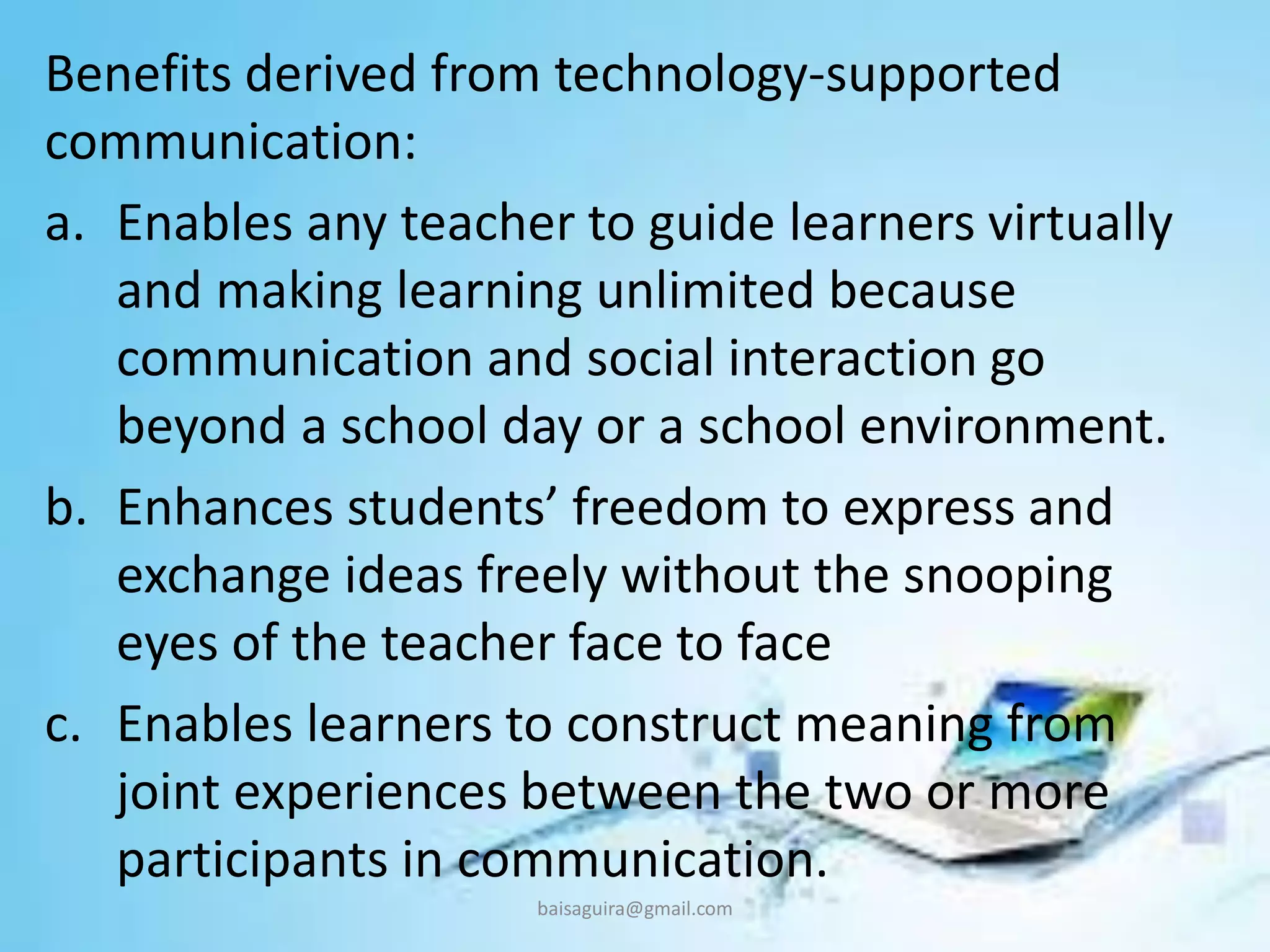Benefits derived from technology-supported
communication:
a. Enables any teacher to guide learners virtually
and making learning unlimited because
communication and social interaction go
beyond a school day or a school environment.
b. Enhances students’ freedom to express and
exchange ideas freely without the snooping
eyes of the teacher face to face
c. Enables learners to construct meaning from
joint experiences between the two or more
participants in communication.
baisaguira@gmail.com
 