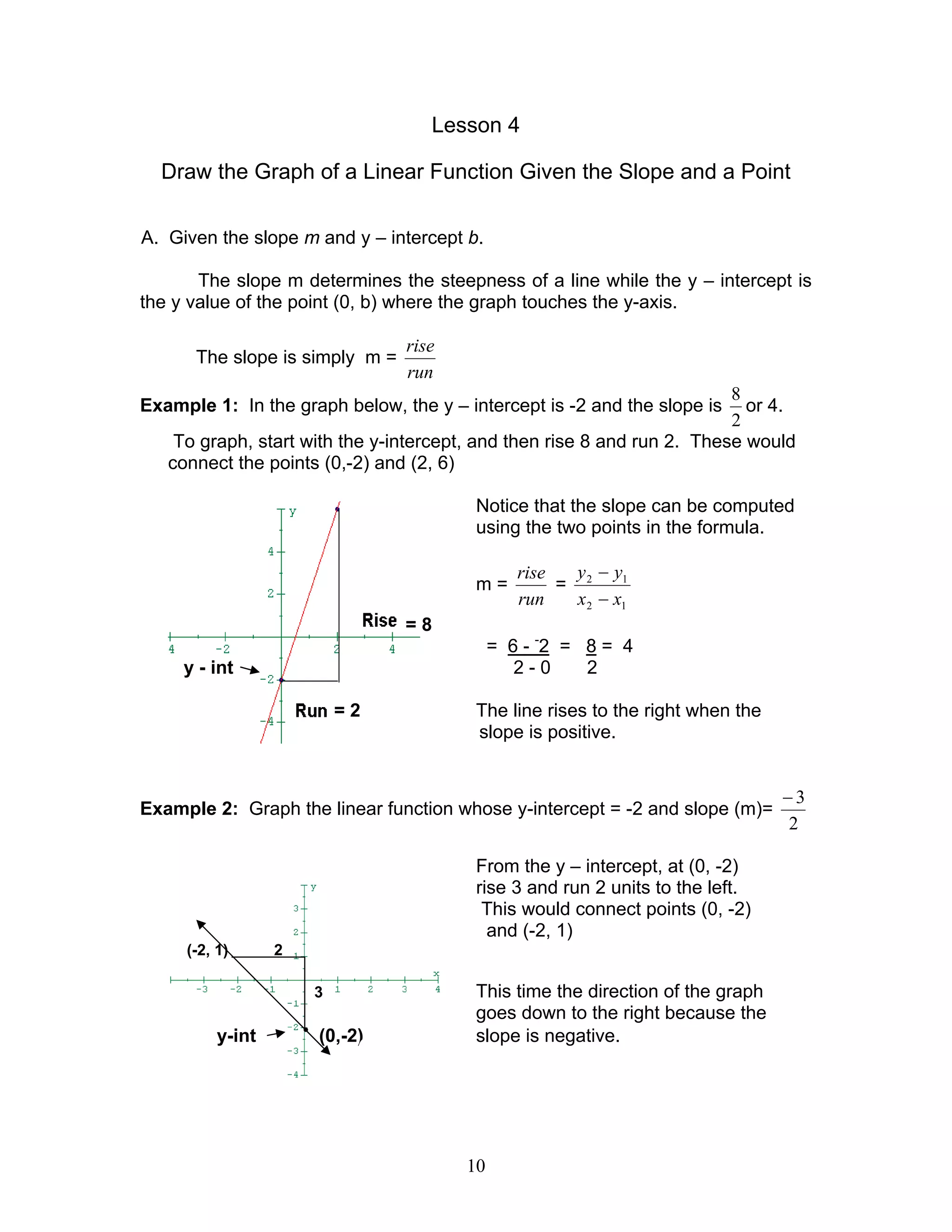 10
Lesson 4
Draw the Graph of a Linear Function Given the Slope and a Point
A. Given the slope m and y – intercept b.
The slope m determines the steepness of a line while the y – intercept is
the y value of the point (0, b) where the graph touches the y-axis.
The slope is simply m =
run
rise
Example 1: In the graph below, the y – intercept is -2 and the slope is
2
8
or 4.
To graph, start with the y-intercept, and then rise 8 and run 2. These would
connect the points (0,-2) and (2, 6)
Notice that the slope can be computed
using the two points in the formula.
m =
run
rise
=
12
12
xx
yy
−
−
= 8
= 6 - -
2 = 8 = 4
y - int 2 - 0 2
= 2 The line rises to the right when the
slope is positive.
Example 2: Graph the linear function whose y-intercept = -2 and slope (m)=
2
3−
From the y – intercept, at (0, -2)
rise 3 and run 2 units to the left.
This would connect points (0, -2)
and (-2, 1)
(-2, 1) 2
3 This time the direction of the graph
goes down to the right because the
y-int •
(0,-2) slope is negative.
 