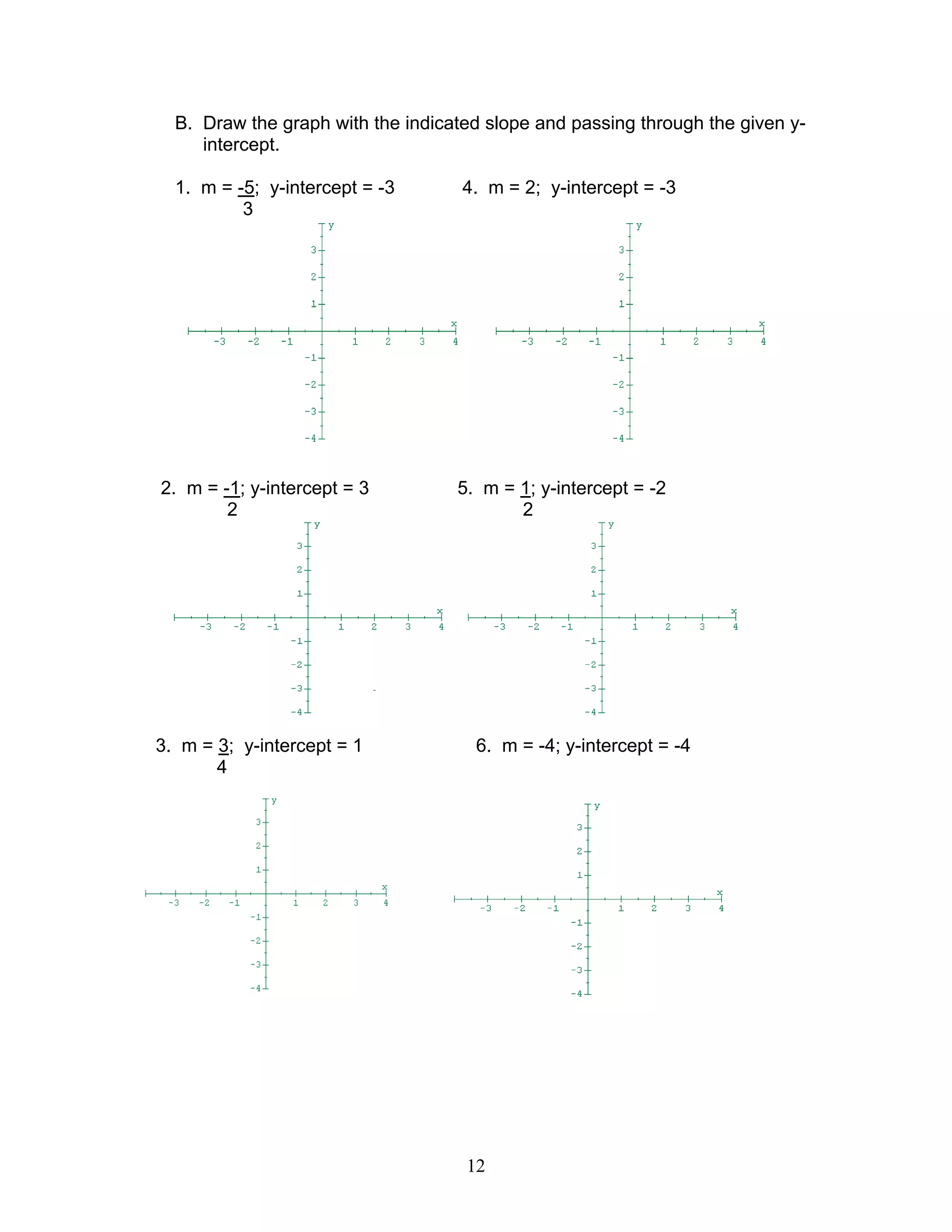 12
B. Draw the graph with the indicated slope and passing through the given y-
intercept.
1. m = -5; y-intercept = -3 4. m = 2; y-intercept = -3
3
2. m = -1; y-intercept = 3 5. m = 1; y-intercept = -2
2 2
3. m = 3; y-intercept = 1 6. m = -4; y-intercept = -4
4
 