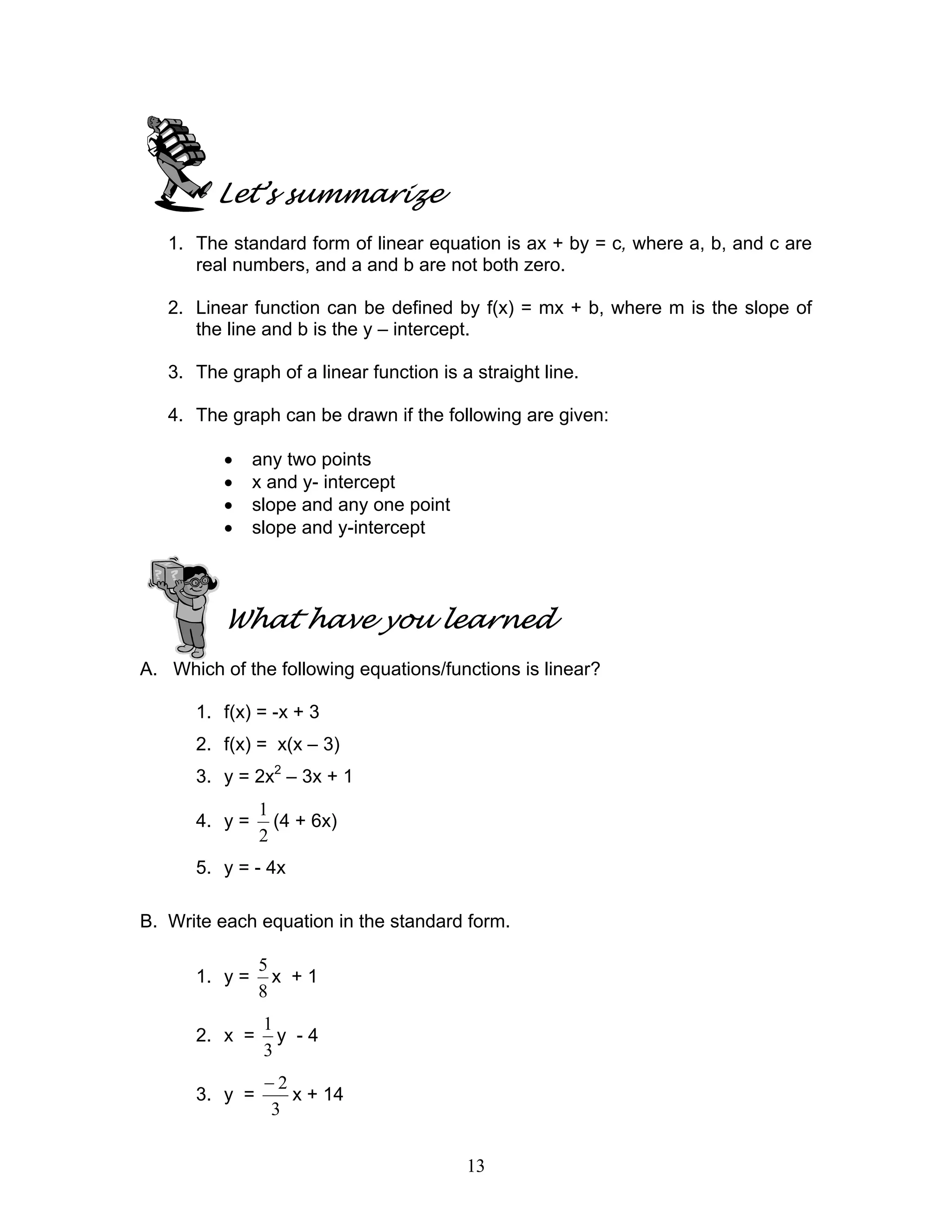 13
Let’s summarize
1. The standard form of linear equation is ax + by = c, where a, b, and c are
real numbers, and a and b are not both zero.
2. Linear function can be defined by f(x) = mx + b, where m is the slope of
the line and b is the y – intercept.
3. The graph of a linear function is a straight line.
4. The graph can be drawn if the following are given:
• any two points
• x and y- intercept
• slope and any one point
• slope and y-intercept
What have you learned
A. Which of the following equations/functions is linear?
1. f(x) = -x + 3
2. f(x) = x(x – 3)
3. y = 2x2
– 3x + 1
4. y =
2
1
(4 + 6x)
5. y = - 4x
B. Write each equation in the standard form.
1. y =
8
5
x + 1
2. x =
3
1
y - 4
3. y =
3
2−
x + 14
 