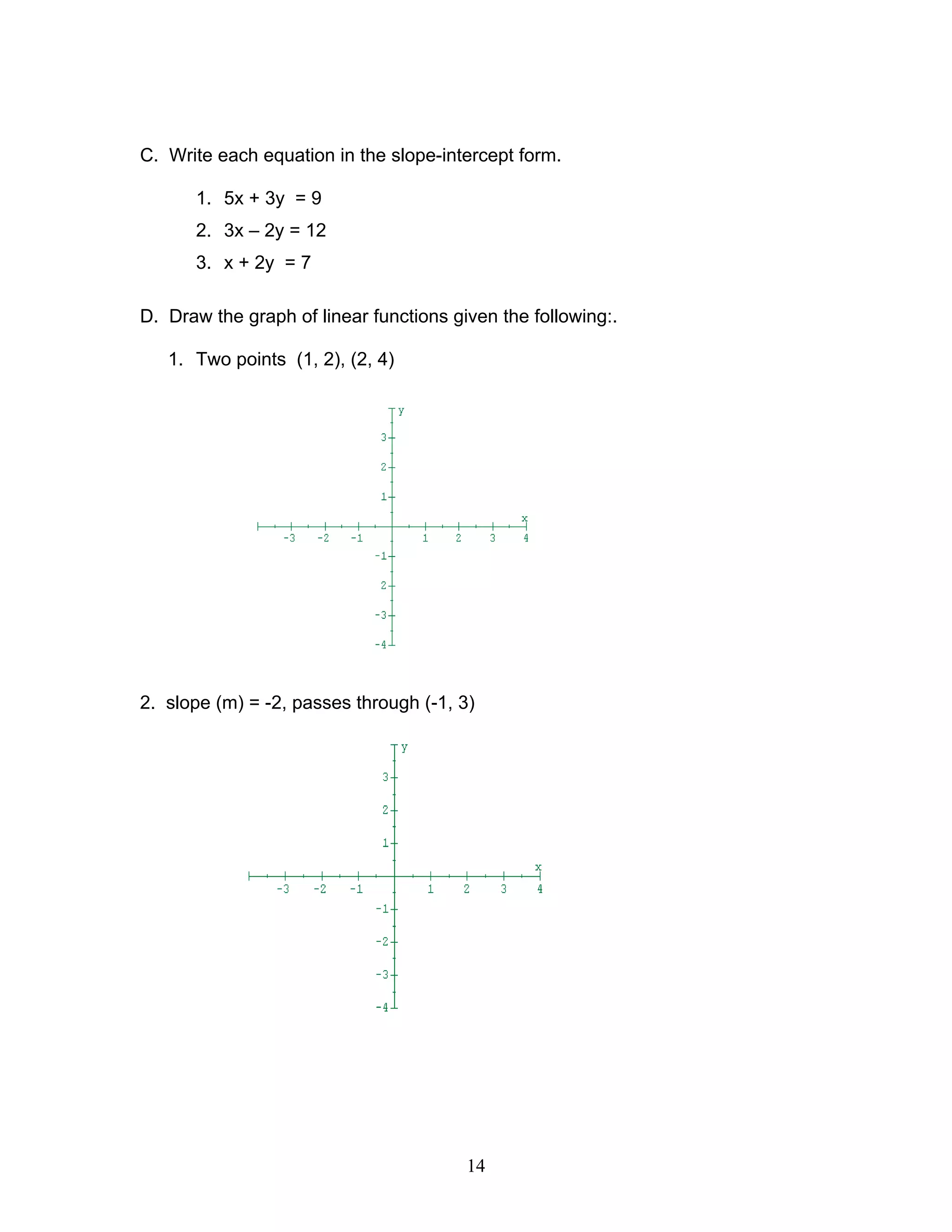 14
C. Write each equation in the slope-intercept form.
1. 5x + 3y = 9
2. 3x – 2y = 12
3. x + 2y = 7
D. Draw the graph of linear functions given the following:.
1. Two points (1, 2), (2, 4)
2. slope (m) = -2, passes through (-1, 3)
 