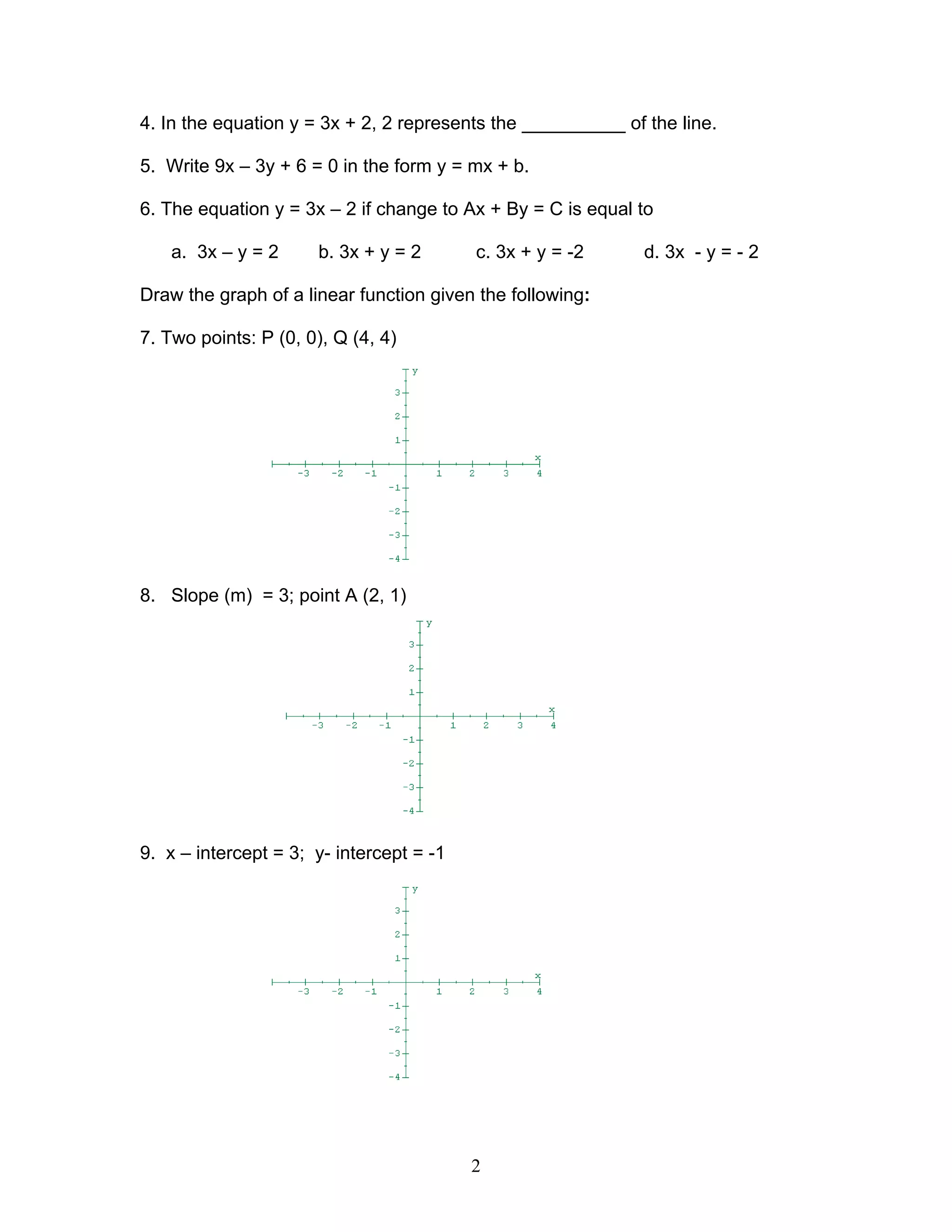 2
4. In the equation y = 3x + 2, 2 represents the __________ of the line.
5. Write 9x – 3y + 6 = 0 in the form y = mx + b.
6. The equation y = 3x – 2 if change to Ax + By = C is equal to
a. 3x – y = 2 b. 3x + y = 2 c. 3x + y = -2 d. 3x - y = - 2
Draw the graph of a linear function given the following:
7. Two points: P (0, 0), Q (4, 4)
8. Slope (m) = 3; point A (2, 1)
9. x – intercept = 3; y- intercept = -1
 
