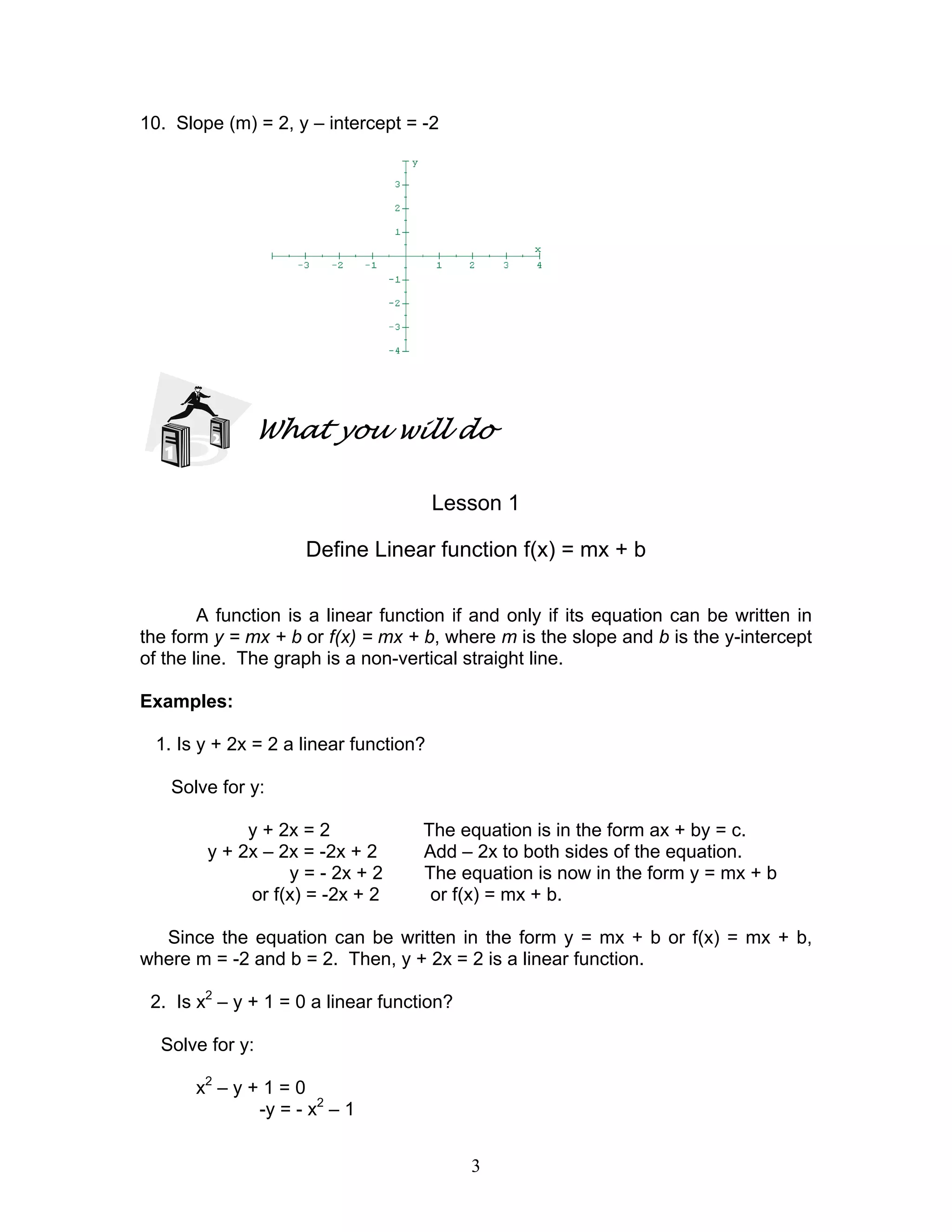 3
10. Slope (m) = 2, y – intercept = -2
What you will do
Lesson 1
Define Linear function f(x) = mx + b
A function is a linear function if and only if its equation can be written in
the form y = mx + b or f(x) = mx + b, where m is the slope and b is the y-intercept
of the line. The graph is a non-vertical straight line.
Examples:
1. Is y + 2x = 2 a linear function?
Solve for y:
y + 2x = 2 The equation is in the form ax + by = c.
y + 2x – 2x = -2x + 2 Add – 2x to both sides of the equation.
y = - 2x + 2 The equation is now in the form y = mx + b
or f(x) = -2x + 2 or f(x) = mx + b.
Since the equation can be written in the form y = mx + b or f(x) = mx + b,
where m = -2 and b = 2. Then, y + 2x = 2 is a linear function.
2. Is x2
– y + 1 = 0 a linear function?
Solve for y:
x2
– y + 1 = 0
-y = - x2
– 1
 