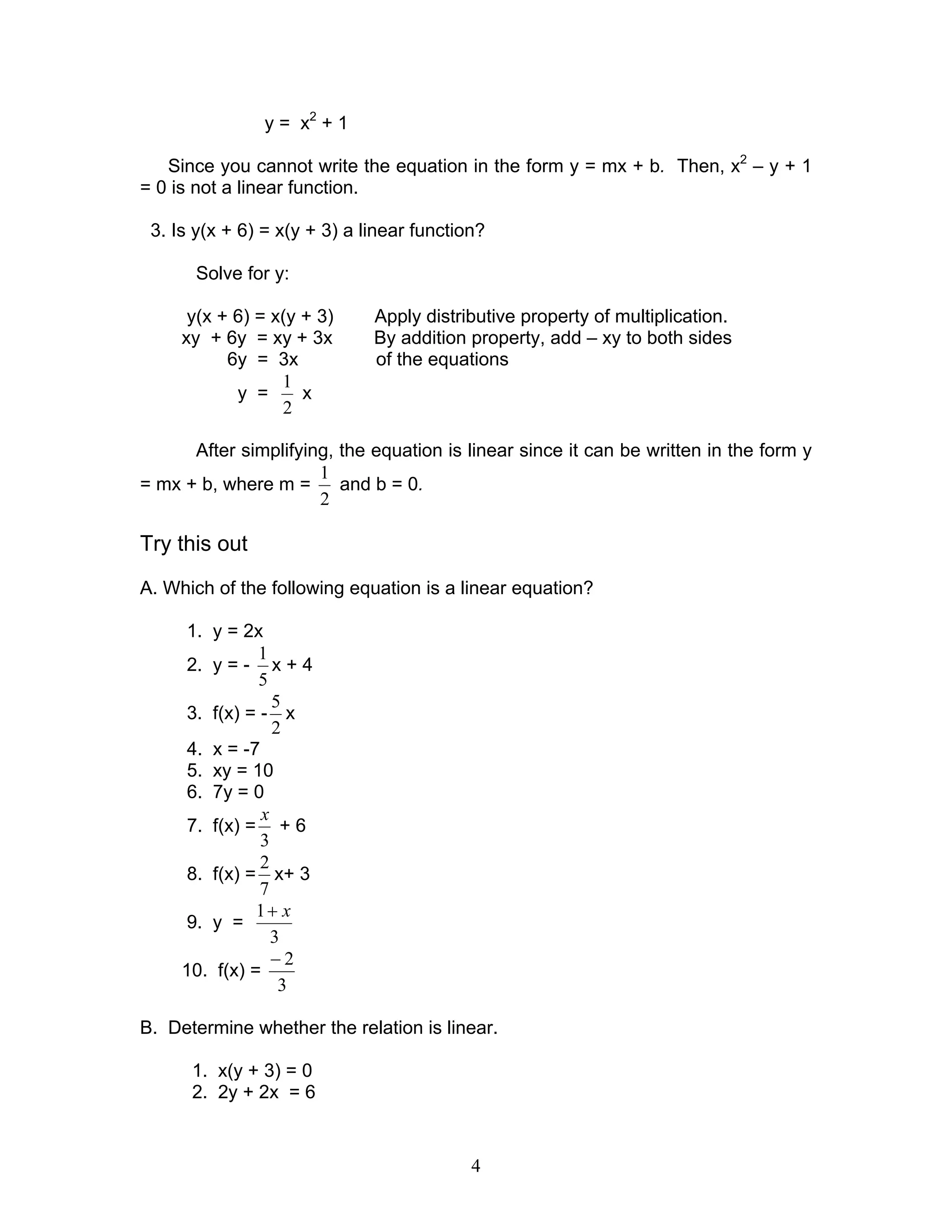 4
y = x2
+ 1
Since you cannot write the equation in the form y = mx + b. Then, x2
– y + 1
= 0 is not a linear function.
3. Is y(x + 6) = x(y + 3) a linear function?
Solve for y:
y(x + 6) = x(y + 3) Apply distributive property of multiplication.
xy + 6y = xy + 3x By addition property, add – xy to both sides
6y = 3x of the equations
y =
2
1
x
After simplifying, the equation is linear since it can be written in the form y
= mx + b, where m =
2
1
and b = 0.
Try this out
A. Which of the following equation is a linear equation?
1. y = 2x
2. y = -
5
1
x + 4
3. f(x) = -
2
5
x
4. x = -7
5. xy = 10
6. 7y = 0
7. f(x) =
3
x
+ 6
8. f(x) =
7
2
x+ 3
9. y =
3
1 x+
10. f(x) =
3
2−
B. Determine whether the relation is linear.
1. x(y + 3) = 0
2. 2y + 2x = 6
 