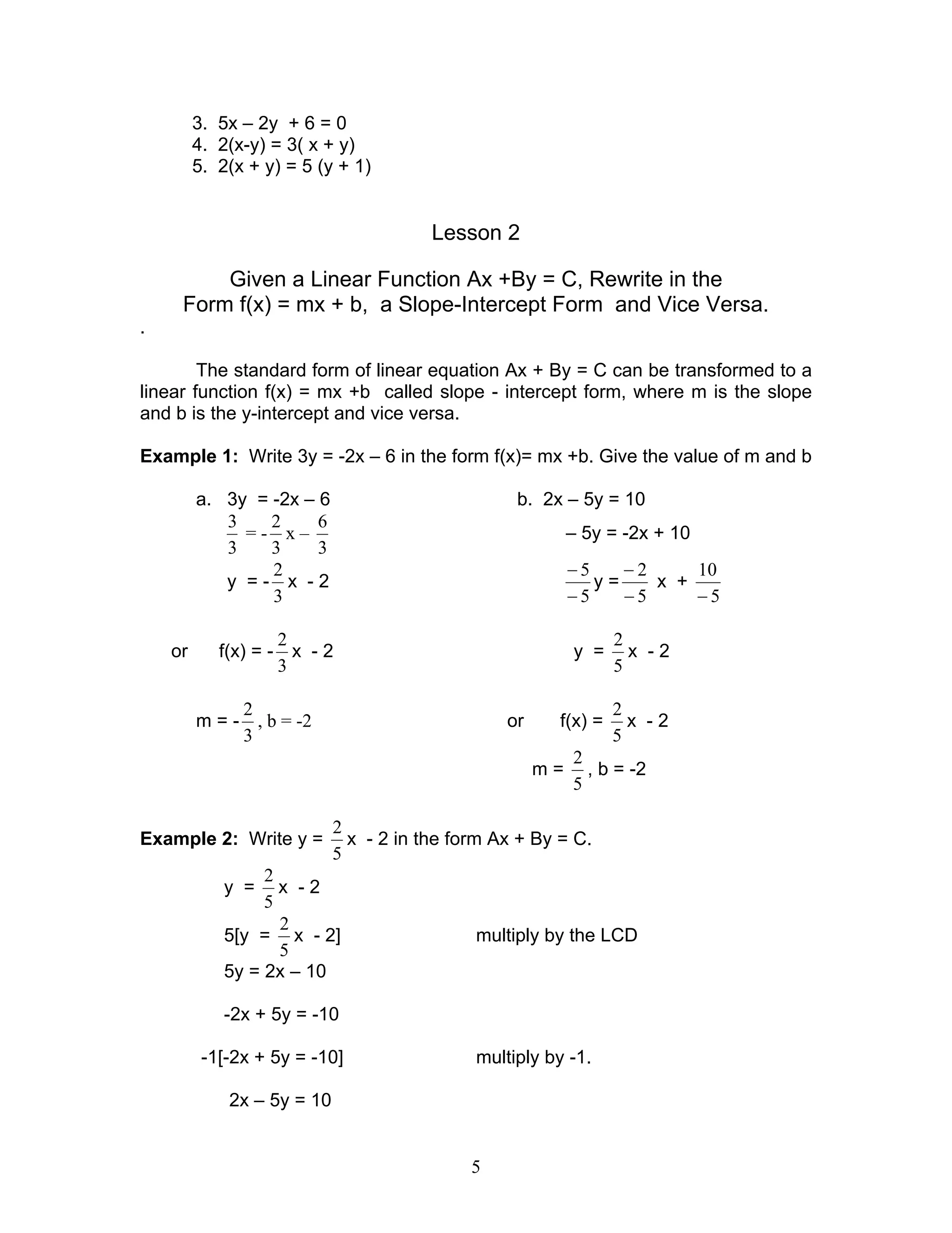 5
3. 5x – 2y + 6 = 0
4. 2(x-y) = 3( x + y)
5. 2(x + y) = 5 (y + 1)
Lesson 2
Given a Linear Function Ax +By = C, Rewrite in the
Form f(x) = mx + b, a Slope-Intercept Form and Vice Versa.
.
The standard form of linear equation Ax + By = C can be transformed to a
linear function f(x) = mx +b called slope - intercept form, where m is the slope
and b is the y-intercept and vice versa.
Example 1: Write 3y = -2x – 6 in the form f(x)= mx +b. Give the value of m and b
a. 3y = -2x – 6 b. 2x – 5y = 10
3
3
= -
3
2
x –
3
6
– 5y = -2x + 10
y = -
3
2
x - 2
5
5
−
−
y =
5
2
−
−
x +
5
10
−
or f(x) = -
3
2
x - 2 y =
5
2
x - 2
m = -
3
2
, b = -2 or f(x) =
5
2
x - 2
m =
5
2
, b = -2
Example 2: Write y =
5
2
x - 2 in the form Ax + By = C.
y =
5
2
x - 2
5[y =
5
2
x - 2] multiply by the LCD
5y = 2x – 10
-2x + 5y = -10
-1[-2x + 5y = -10] multiply by -1.
2x – 5y = 10
 