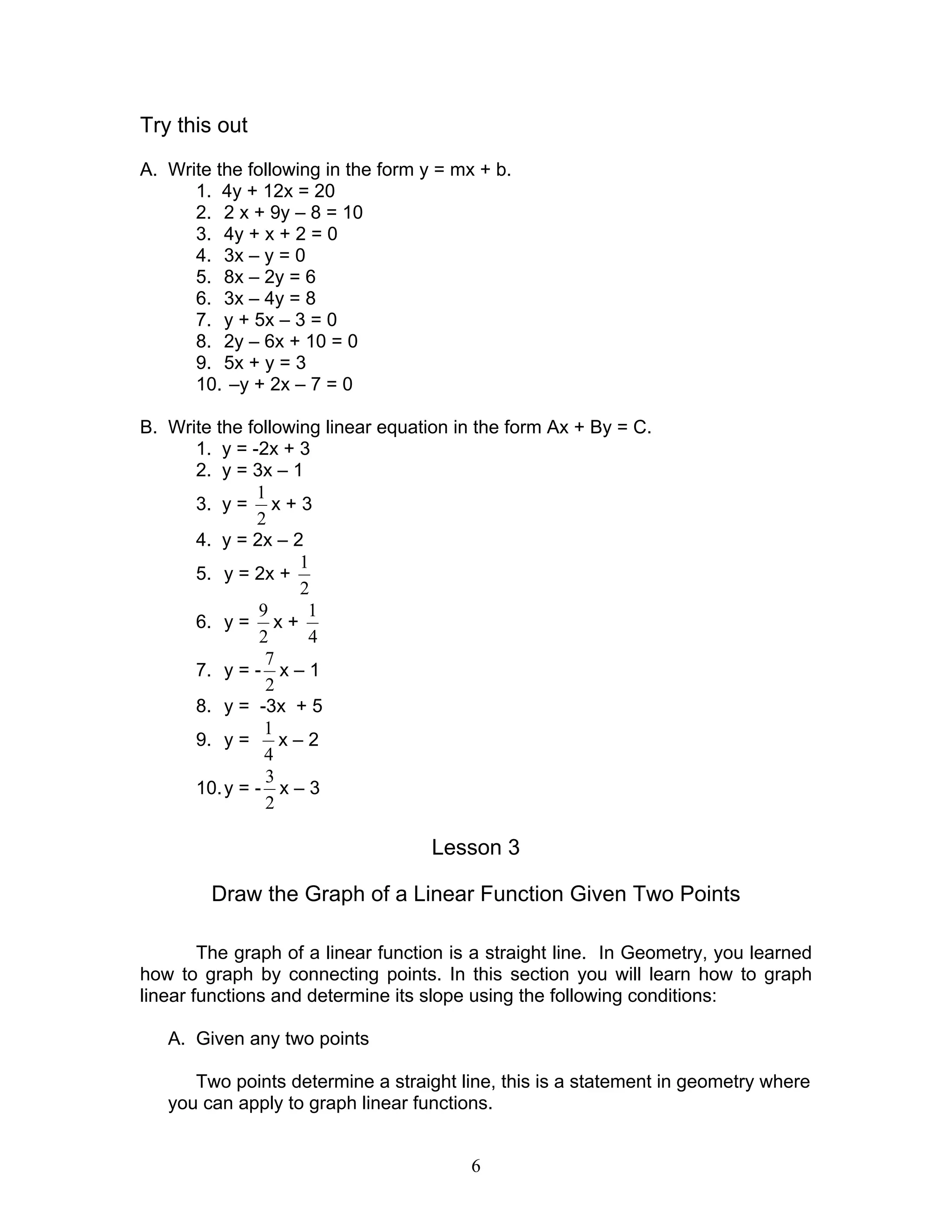 6
Try this out
A. Write the following in the form y = mx + b.
1. 4y + 12x = 20
2. 2 x + 9y – 8 = 10
3. 4y + x + 2 = 0
4. 3x – y = 0
5. 8x – 2y = 6
6. 3x – 4y = 8
7. y + 5x – 3 = 0
8. 2y – 6x + 10 = 0
9. 5x + y = 3
10. –y + 2x – 7 = 0
B. Write the following linear equation in the form Ax + By = C.
1. y = -2x + 3
2. y = 3x – 1
3. y =
2
1
x + 3
4. y = 2x – 2
5. y = 2x +
2
1
6. y =
2
9
x +
4
1
7. y = -
2
7
x – 1
8. y = -3x + 5
9. y =
4
1
x – 2
10.y = -
2
3
x – 3
Lesson 3
Draw the Graph of a Linear Function Given Two Points
The graph of a linear function is a straight line. In Geometry, you learned
how to graph by connecting points. In this section you will learn how to graph
linear functions and determine its slope using the following conditions:
A. Given any two points
Two points determine a straight line, this is a statement in geometry where
you can apply to graph linear functions.
 