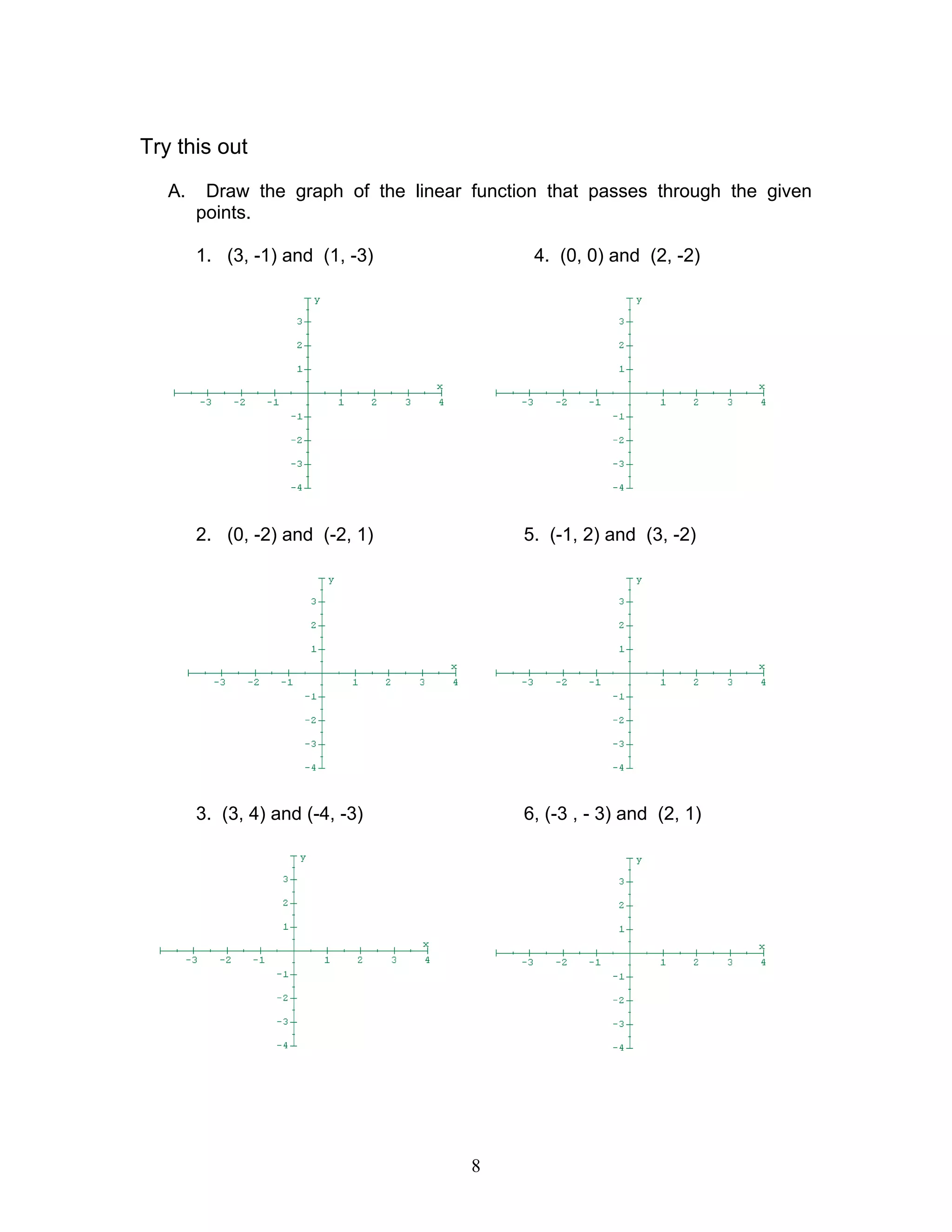 8
Try this out
A. Draw the graph of the linear function that passes through the given
points.
1. (3, -1) and (1, -3) 4. (0, 0) and (2, -2)
2. (0, -2) and (-2, 1) 5. (-1, 2) and (3, -2)
3. (3, 4) and (-4, -3) 6, (-3 , - 3) and (2, 1)
 