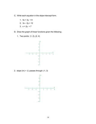 14
C. Write each equation in the slope-intercept form.
1. 5x + 3y = 9
2. 3x – 2y = 12
3. x + 2y = 7
D. Draw the graph of linear functions given the following:.
1. Two points (1, 2), (2, 4)
2. slope (m) = -2, passes through (-1, 3)
 