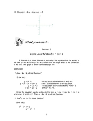 3
10. Slope (m) = 2, y – intercept = -2
What you will do
Lesson 1
Define Linear function f(x) = mx + b
A function is a linear function if and only if its equation can be written in
the form y = mx + b or f(x) = mx + b, where m is the slope and b is the y-intercept
of the line. The graph is a non-vertical straight line.
Examples:
1. Is y + 2x = 2 a linear function?
Solve for y:
y + 2x = 2 The equation is in the form ax + by = c.
y + 2x – 2x = -2x + 2 Add – 2x to both sides of the equation.
y = - 2x + 2 The equation is now in the form y = mx + b
or f(x) = -2x + 2 or f(x) = mx + b.
Since the equation can be written in the form y = mx + b or f(x) = mx + b,
where m = -2 and b = 2. Then, y + 2x = 2 is a linear function.
2. Is x2
– y + 1 = 0 a linear function?
Solve for y:
x2
– y + 1 = 0
-y = - x2
– 1
 