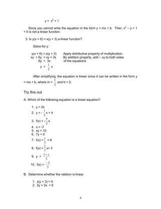 4
y = x2
+ 1
Since you cannot write the equation in the form y = mx + b. Then, x2
– y + 1
= 0 is not a linear function.
3. Is y(x + 6) = x(y + 3) a linear function?
Solve for y:
y(x + 6) = x(y + 3) Apply distributive property of multiplication.
xy + 6y = xy + 3x By addition property, add – xy to both sides
6y = 3x of the equations
y =
2
1
x
After simplifying, the equation is linear since it can be written in the form y
= mx + b, where m =
2
1
and b = 0.
Try this out
A. Which of the following equation is a linear equation?
1. y = 2x
2. y = -
5
1
x + 4
3. f(x) = -
2
5
x
4. x = -7
5. xy = 10
6. 7y = 0
7. f(x) =
3
x
+ 6
8. f(x) =
7
2
x+ 3
9. y =
3
1 x+
10. f(x) =
3
2−
B. Determine whether the relation is linear.
1. x(y + 3) = 0
2. 2y + 2x = 6
 