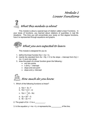 Module 1
Linear Functions
What this module is about
This module is about a special type of relation called Linear Functions. In
your study of functions, you learned about relations of quantities in real life
situations. This time you will concentrate your study on first degree functions,
how it is represented through equations and graphs.
What you are expected to learn
This module is designed for you to:
1. define the linear function f(x) = mx + b.
2. rewrite the standard form Ax + By = C to the slope – intercept form f(x) =
mx + b and vice versa.
3. draw the graph of a linear function given the following :
• any two points
• x and y – intercept
• slope and one point
• slope and y- intercept
How much do you know
1. Which of the following functions is linear?
a. f(x) = 3x –7
b. f(x) = x( 2 – x)
c. f(x) =
3
2
(6 – 9x)
d. 5y = 5x2
– 5
e. 8x – 2y = 4
2. The graph of 2x + 3 is a __________.
3. In the equation y = mx + b, m represents the __________ of the line.
 