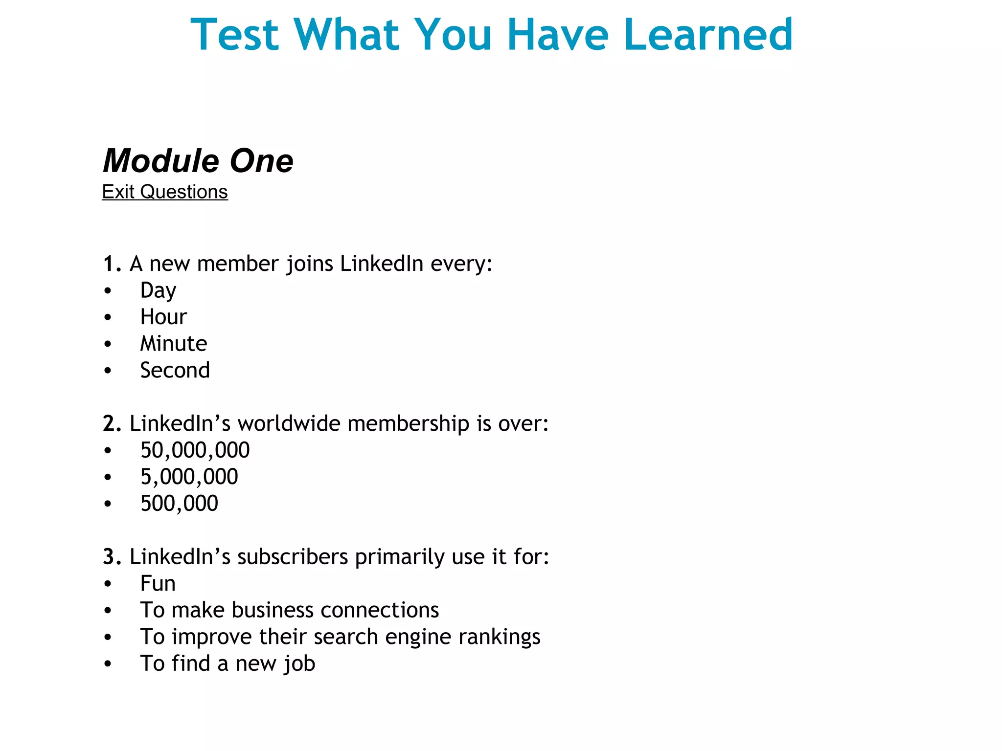 Test What You Have Learned Module One Exit Questions   1.  A new member joins LinkedIn every: Day Hour Minute Second 2.  LinkedIn’s worldwide membership is over: 50,000,000 5,000,000 500,000 3.  LinkedIn’s subscribers primarily use it for: Fun To make business connections To improve their search engine rankings To find a new job 