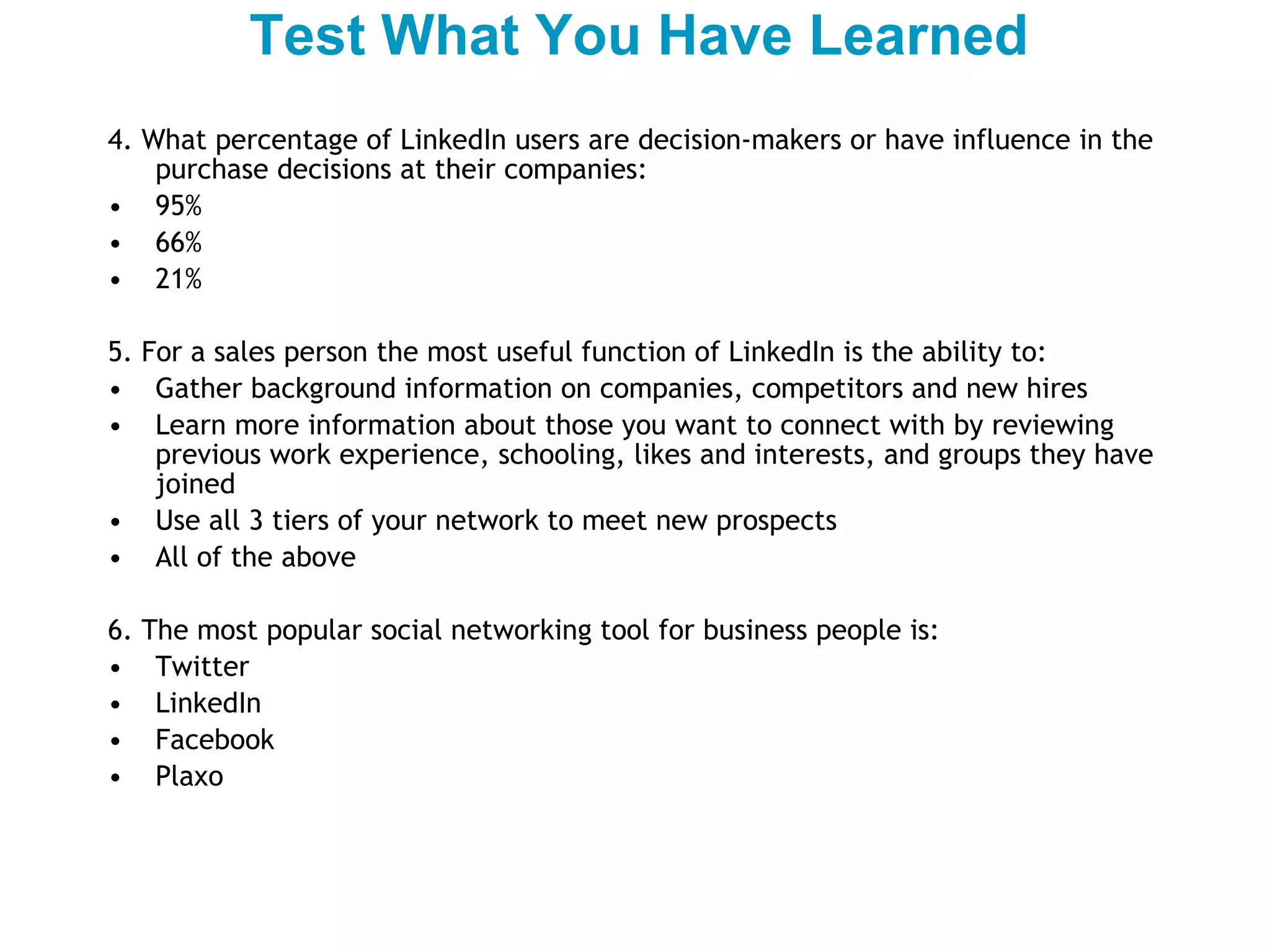 4. What percentage of LinkedIn users are decision-makers or have influence in the purchase decisions at their companies: 95% 66% 21%  5. For a sales person the most useful function of LinkedIn is the ability to: Gather background information on companies, competitors and new hires Learn more information about those you want to connect with by reviewing previous work experience, schooling, likes and interests, and groups they have joined  Use all 3 tiers of your network to meet new prospects All of the above 6. The most popular social networking tool for business people is: Twitter LinkedIn Facebook Plaxo Test What You Have Learned 