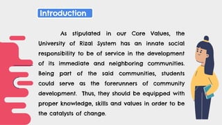As stipulated in our Core Values, the
University of Rizal System has an innate social
responsibility to be of service in the development
of its immediate and neighboring communities.
Being part of the said communities, students
could serve as the forerunners of community
development. Thus, they should be equipped with
proper knowledge, skills and values in order to be
the catalysts of change.
Introduction
 