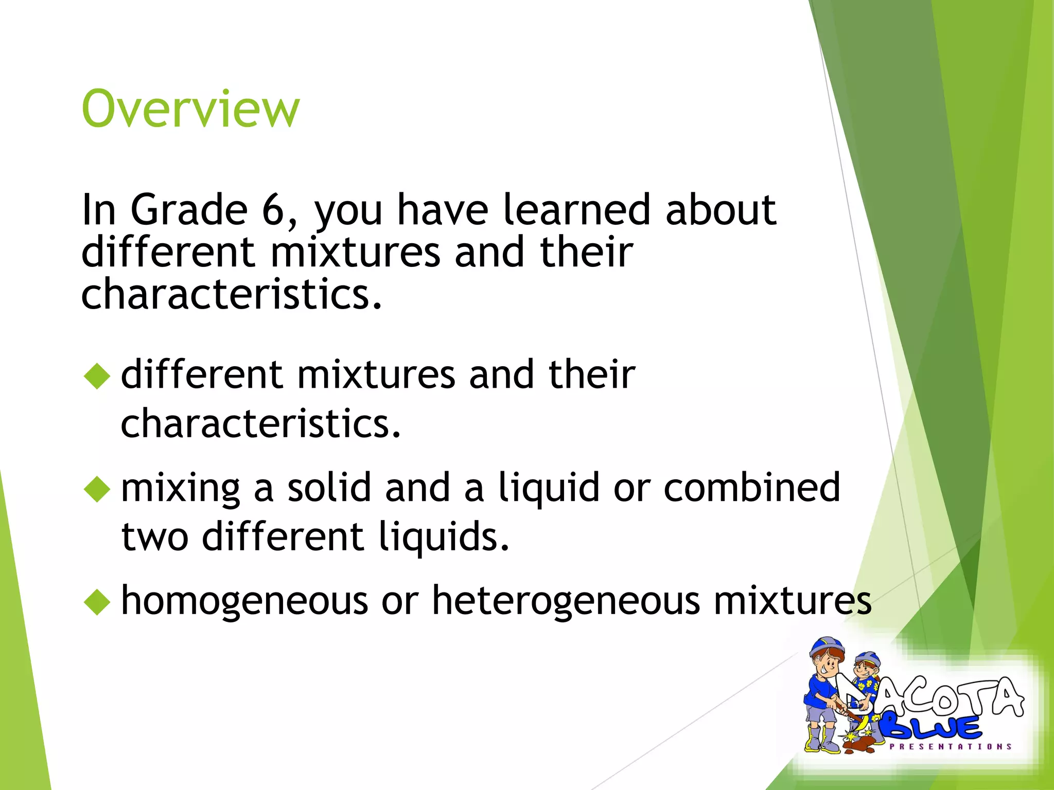 Overview 
In Grade 6, you have learned about 
different mixtures and their 
characteristics. 
 different mixtures and their 
characteristics. 
 mixing a solid and a liquid or combined 
two different liquids. 
 homogeneous or heterogeneous mixtures 
 