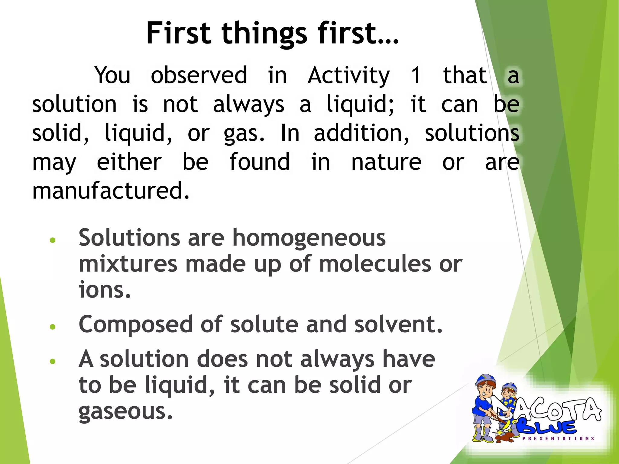 First things first… 
You observed in Activity 1 that a 
solution is not always a liquid; it can be 
solid, liquid, or gas. In addition, solutions 
may either be found in nature or are 
manufactured. 
• Solutions are homogeneous 
mixtures made up of molecules or 
ions. 
• Composed of solute and solvent. 
• A solution does not always have 
to be liquid, it can be solid or 
gaseous. 
 