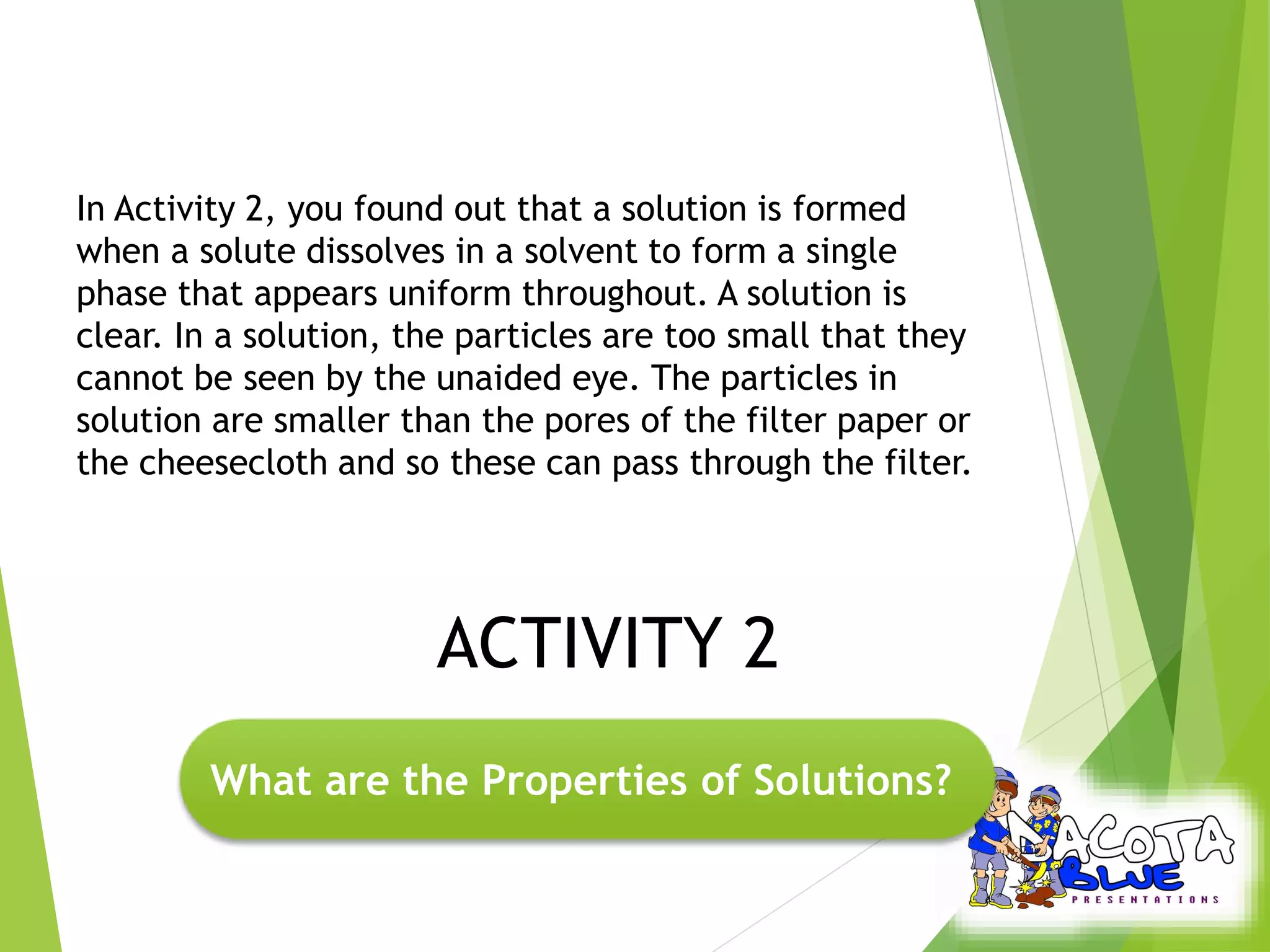In Activity 2, you found out that a solution is formed 
when a solute dissolves in a solvent to form a single 
phase that appears uniform throughout. A solution is 
clear. In a solution, the particles are too small that they 
cannot be seen by the unaided eye. The particles in 
solution are smaller than the pores of the filter paper or 
the cheesecloth and so these can pass through the filter. 
ACTIVITY 2 
What are the Properties of Solutions? 
 