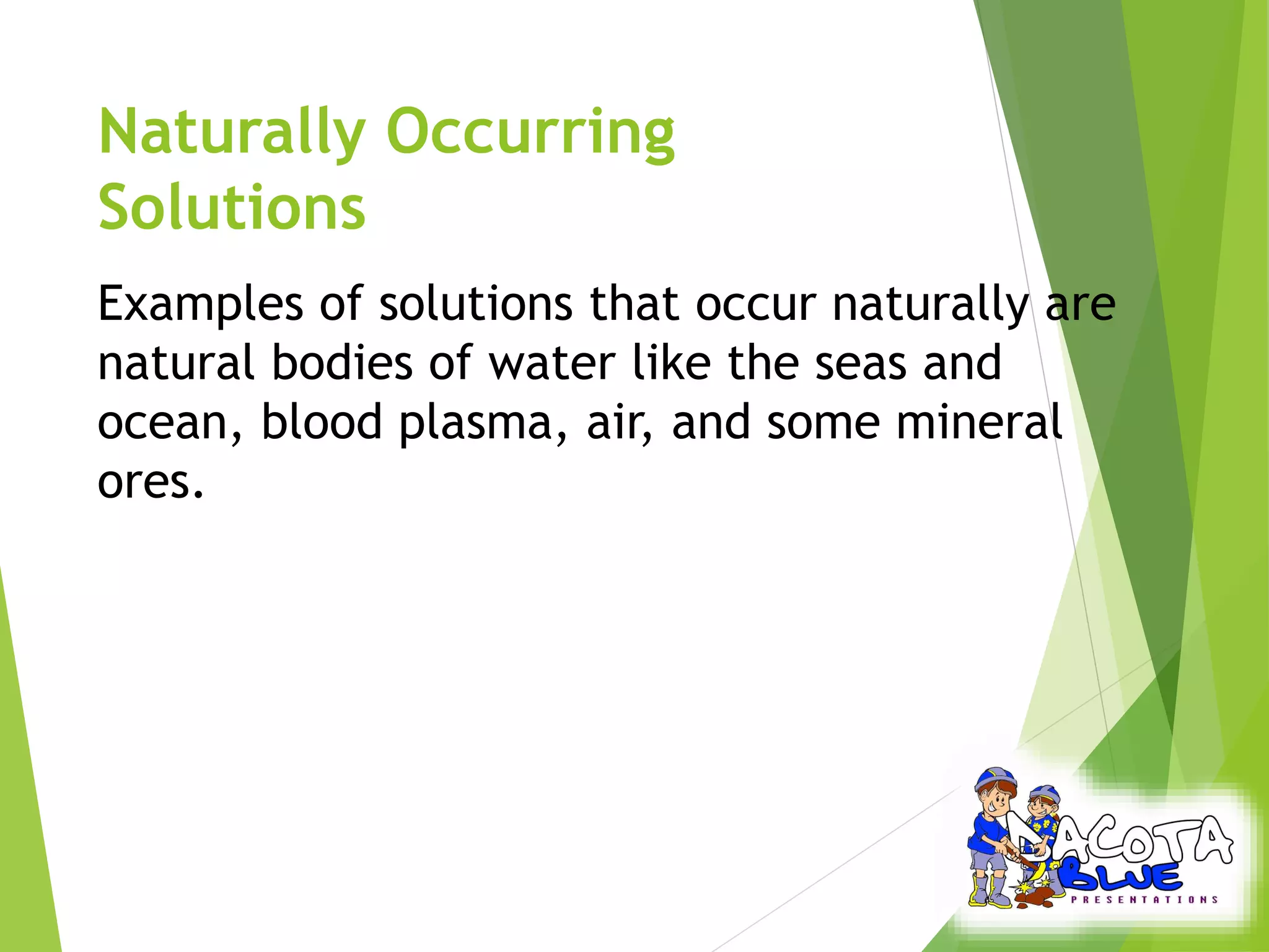 Naturally Occurring 
Solutions 
Examples of solutions that occur naturally are 
natural bodies of water like the seas and 
ocean, blood plasma, air, and some mineral 
ores. 
 