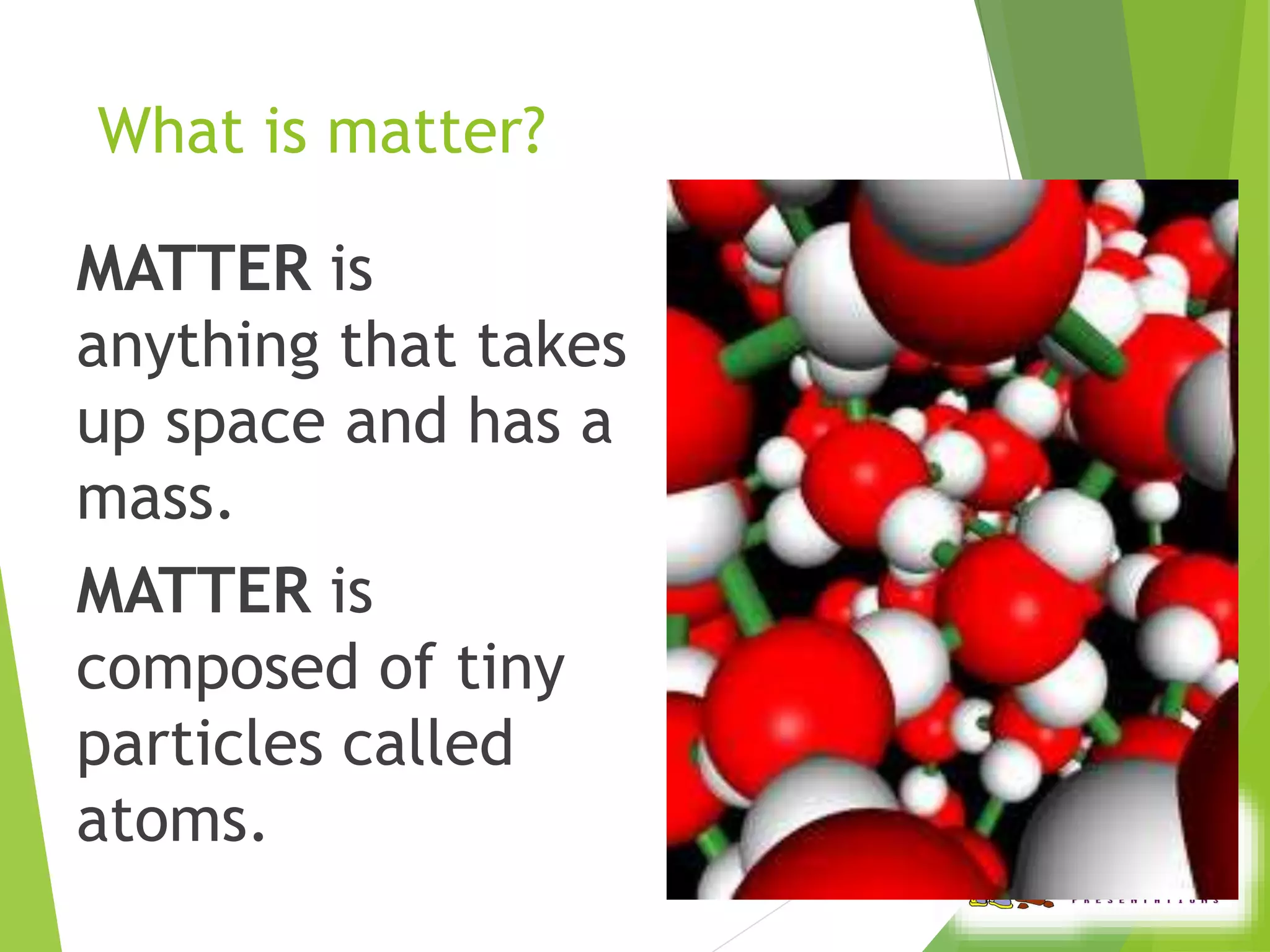 What is matter? 
MATTER is 
anything that takes 
up space and has a 
mass. 
MATTER is 
composed of tiny 
particles called 
atoms. 
 