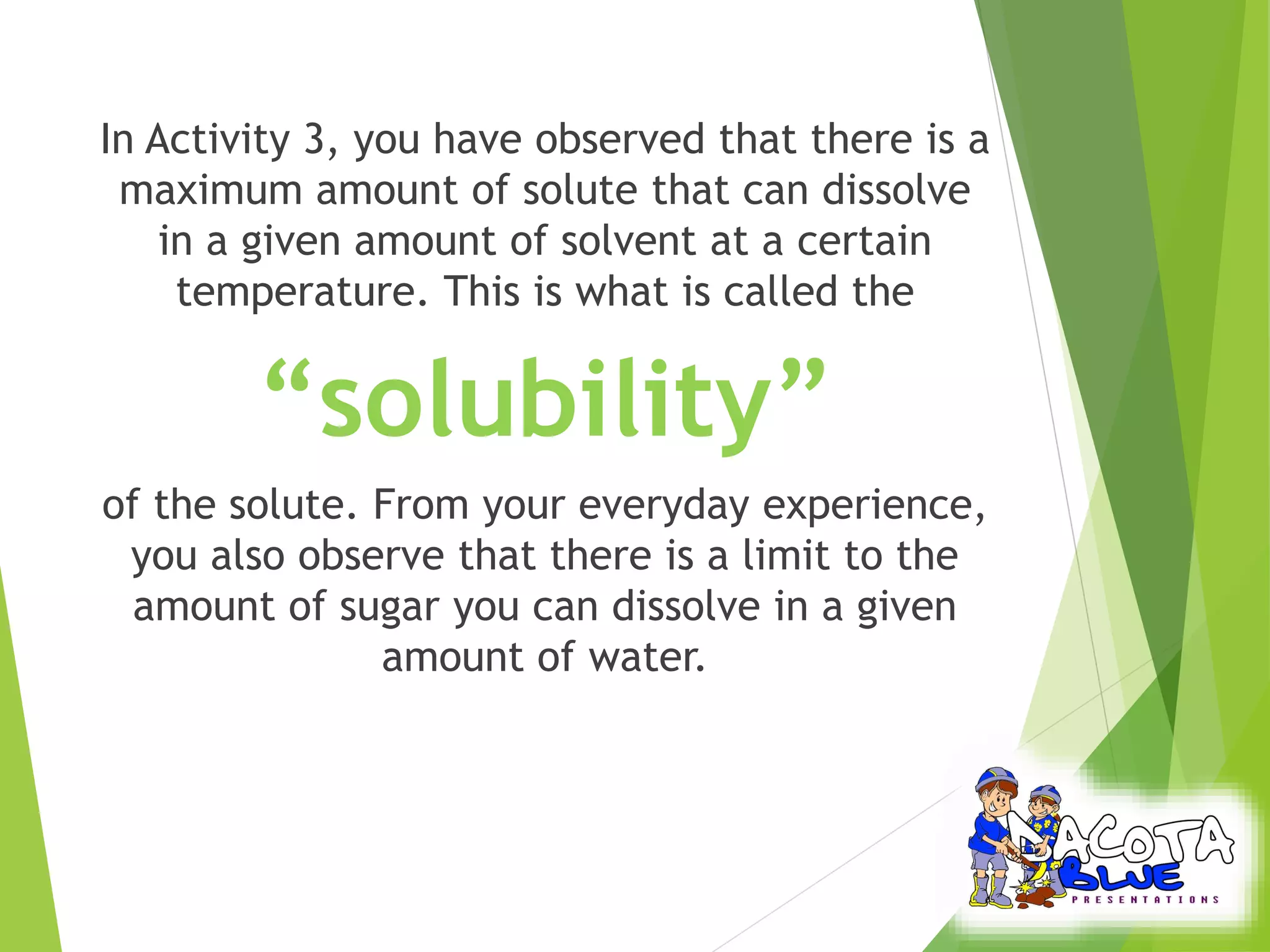 In Activity 3, you have observed that there is a 
maximum amount of solute that can dissolve 
in a given amount of solvent at a certain 
temperature. This is what is called the 
“solubility” 
of the solute. From your everyday experience, 
you also observe that there is a limit to the 
amount of sugar you can dissolve in a given 
amount of water. 
 