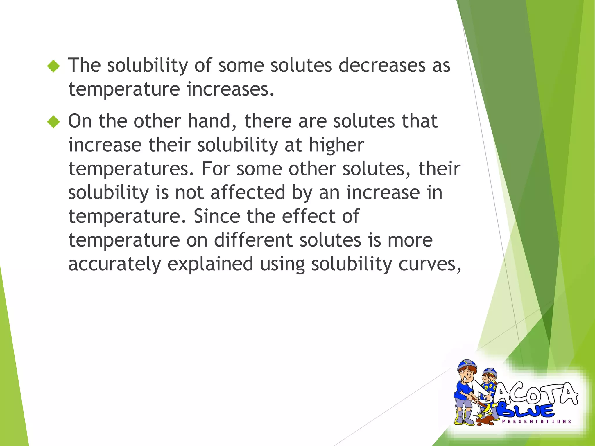 The solubility of some solutes decreases as 
temperature increases. 
 On the other hand, there are solutes that 
increase their solubility at higher 
temperatures. For some other solutes, their 
solubility is not affected by an increase in 
temperature. Since the effect of 
temperature on different solutes is more 
accurately explained using solubility curves, 
 