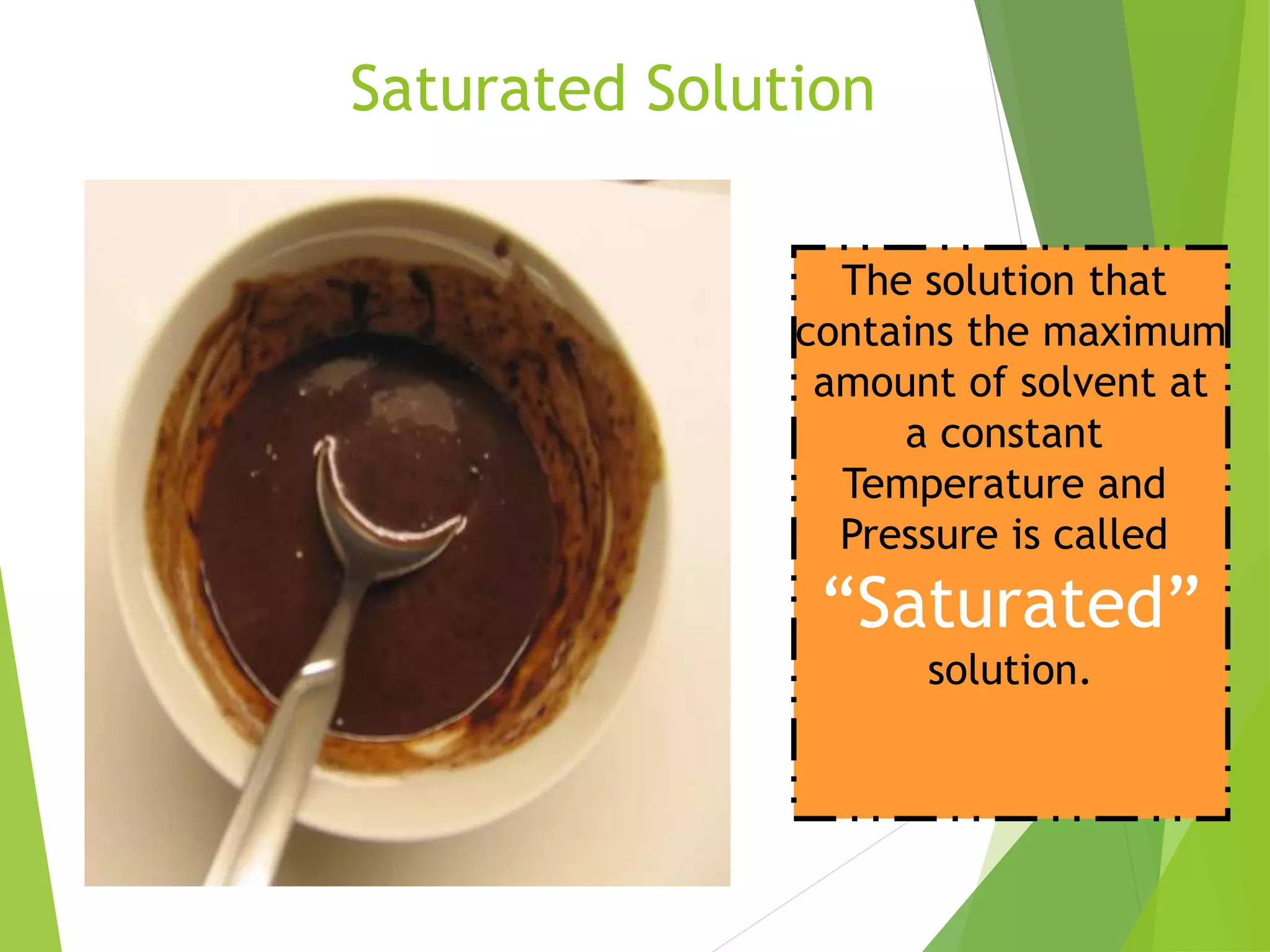 Saturated Solution 
The solution that 
contains the maximum 
amount of solvent at 
a constant 
Temperature and 
Pressure is called 
“Saturated” 
solution. 
 
