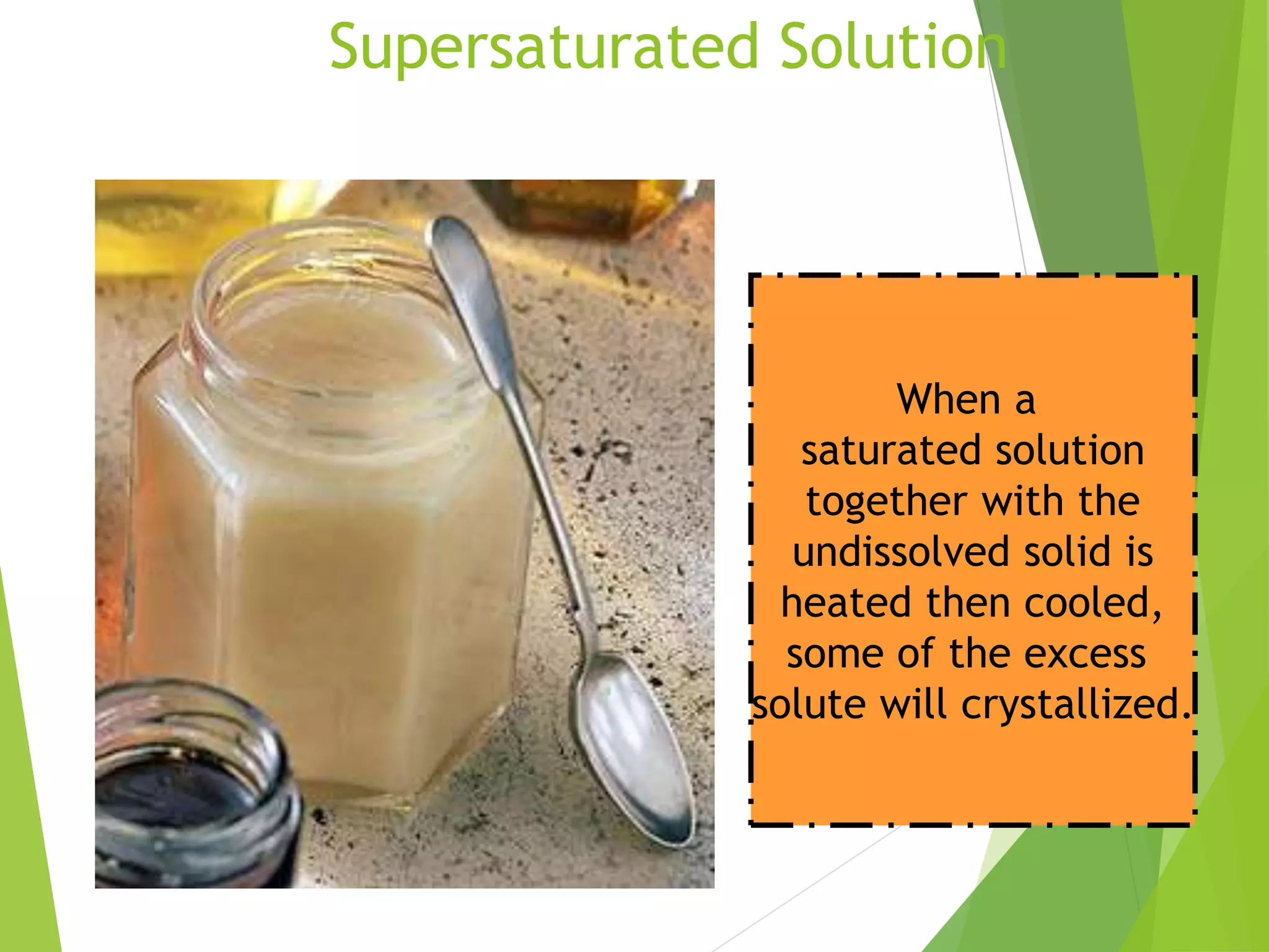 Supersaturated Solution 
When a 
saturated solution 
together with the 
undissolved solid is 
heated then cooled, 
some of the excess 
solute will crystallized. 
 