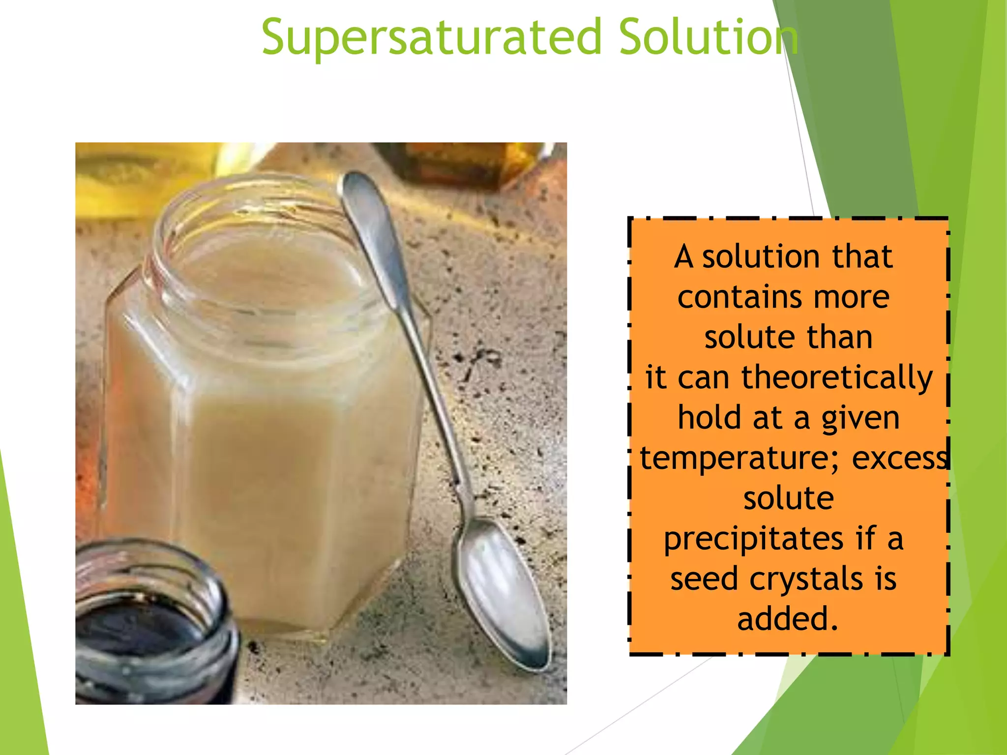 Supersaturated Solution 
A solution that 
contains more 
solute than 
it can theoretically 
hold at a given 
temperature; excess 
solute 
precipitates if a 
seed crystals is 
added. 
 
