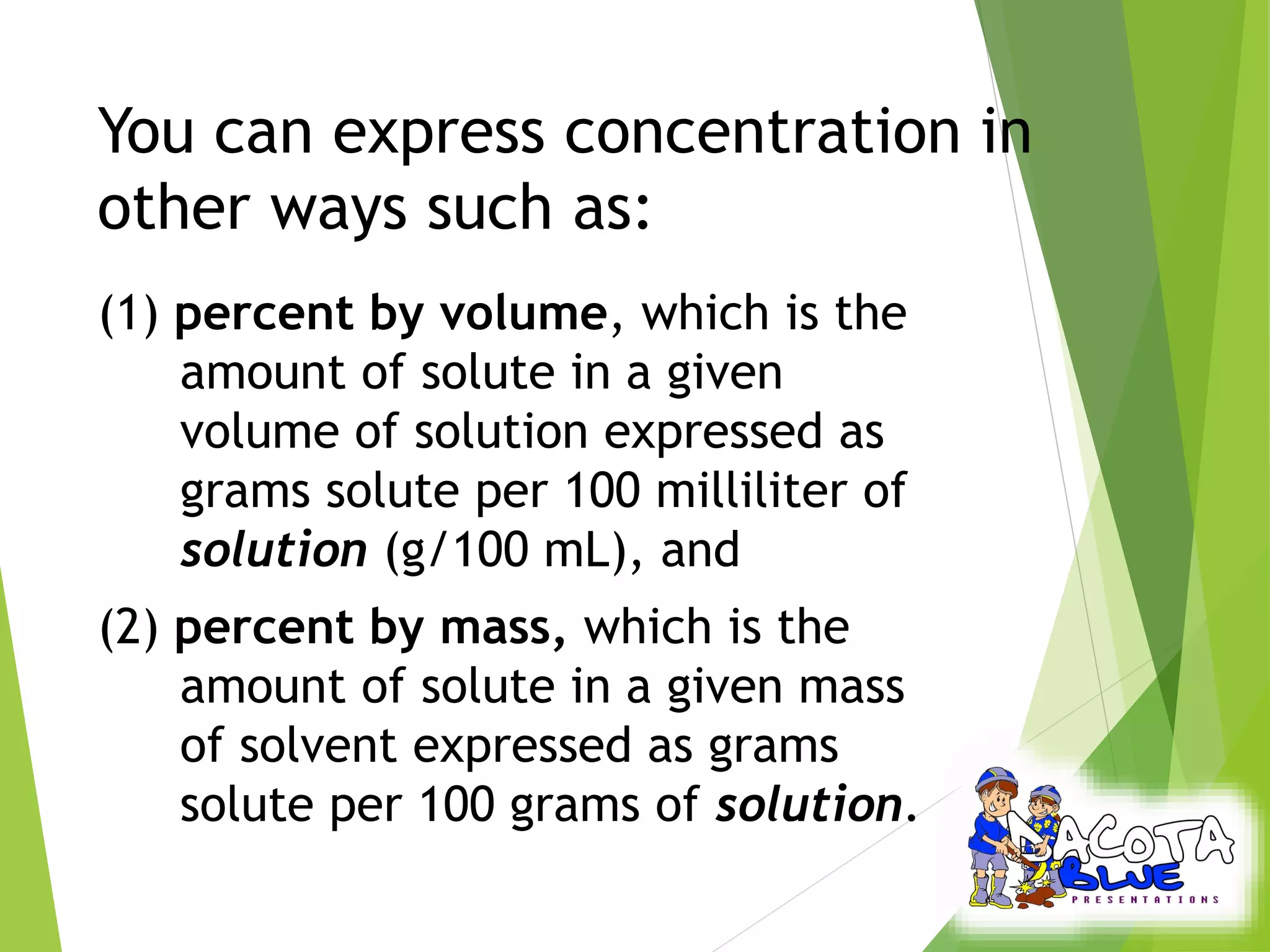You can express concentration in 
other ways such as: 
(1) percent by volume, which is the 
amount of solute in a given 
volume of solution expressed as 
grams solute per 100 milliliter of 
solution (g/100 mL), and 
(2) percent by mass, which is the 
amount of solute in a given mass 
of solvent expressed as grams 
solute per 100 grams of solution. 
 