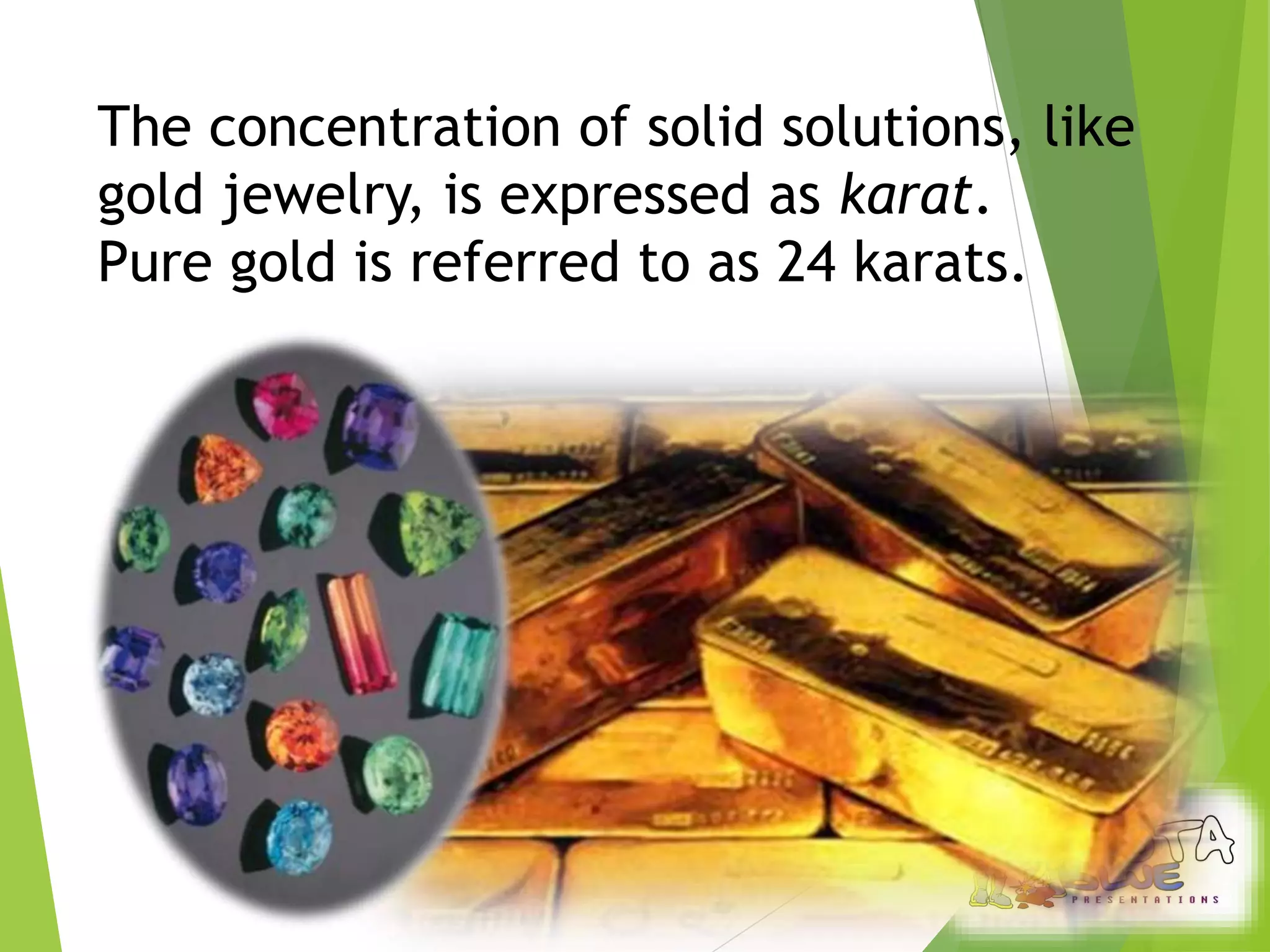 The concentration of solid solutions, like 
gold jewelry, is expressed as karat. 
Pure gold is referred to as 24 karats. 
 