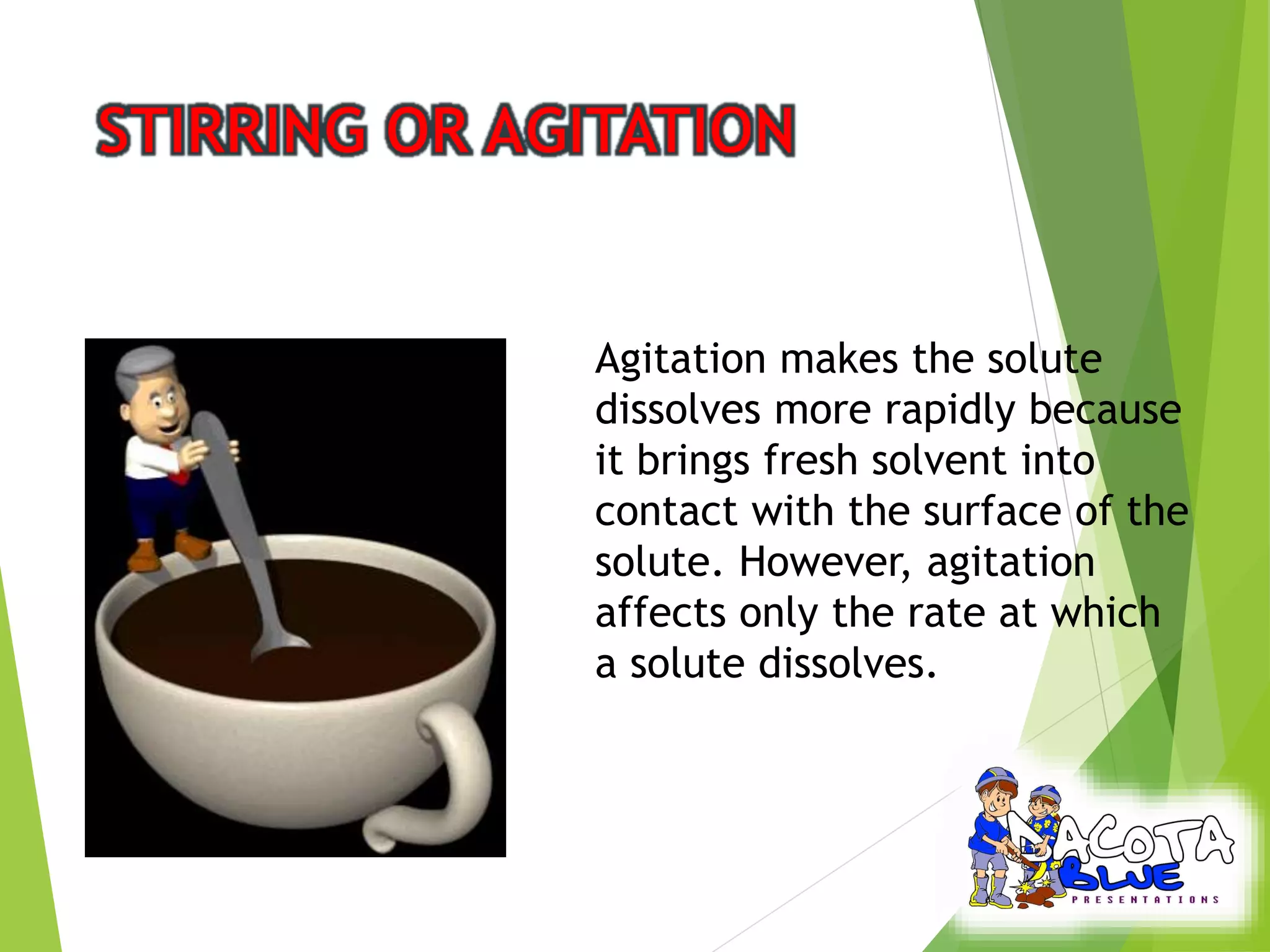 Agitation makes the solute 
dissolves more rapidly because 
it brings fresh solvent into 
contact with the surface of the 
solute. However, agitation 
affects only the rate at which 
a solute dissolves. 
 