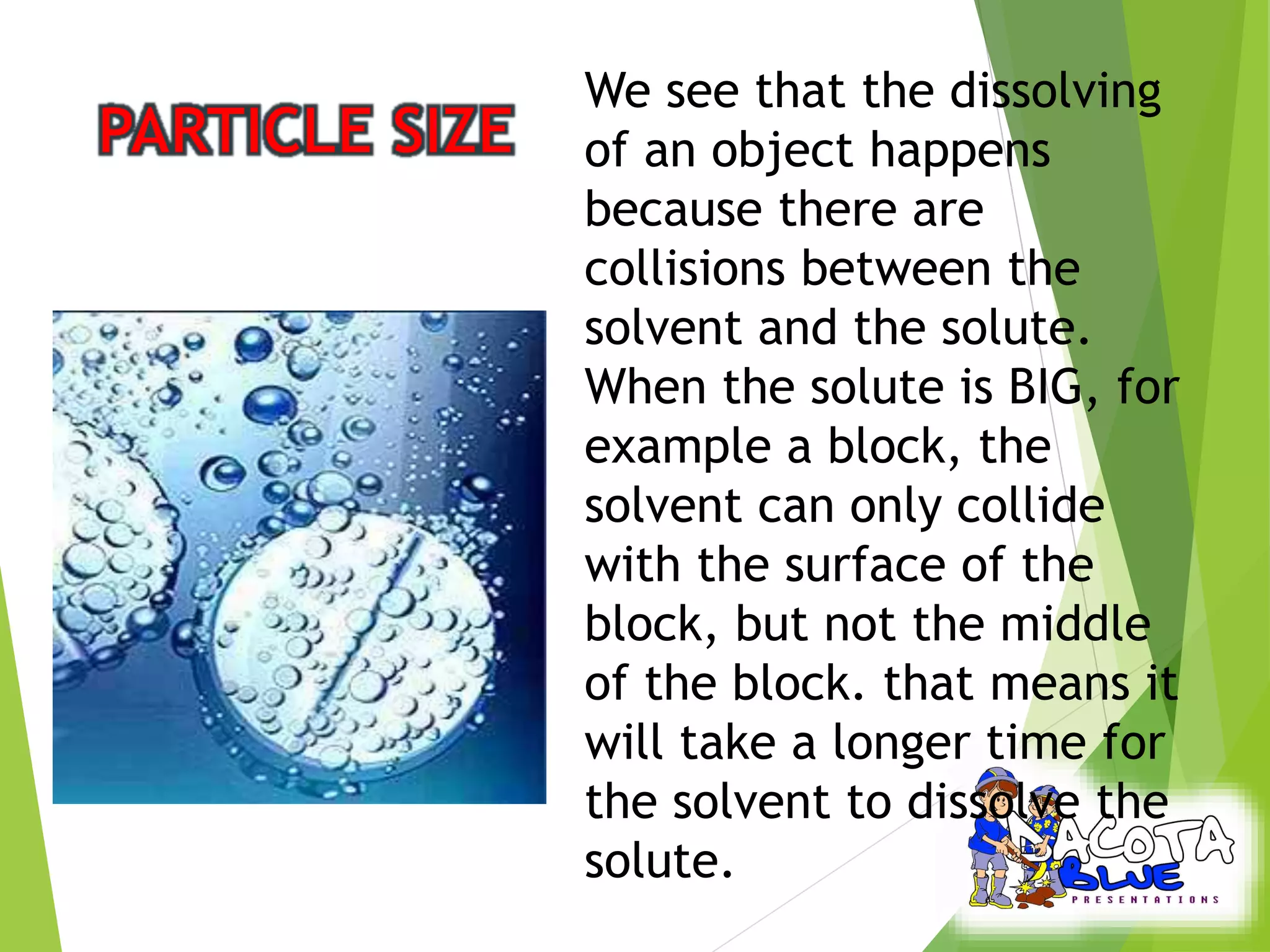 We see that the dissolving 
of an object happens 
because there are 
collisions between the 
solvent and the solute. 
When the solute is BIG, for 
example a block, the 
solvent can only collide 
with the surface of the 
block, but not the middle 
of the block. that means it 
will take a longer time for 
the solvent to dissolve the 
solute. 
 