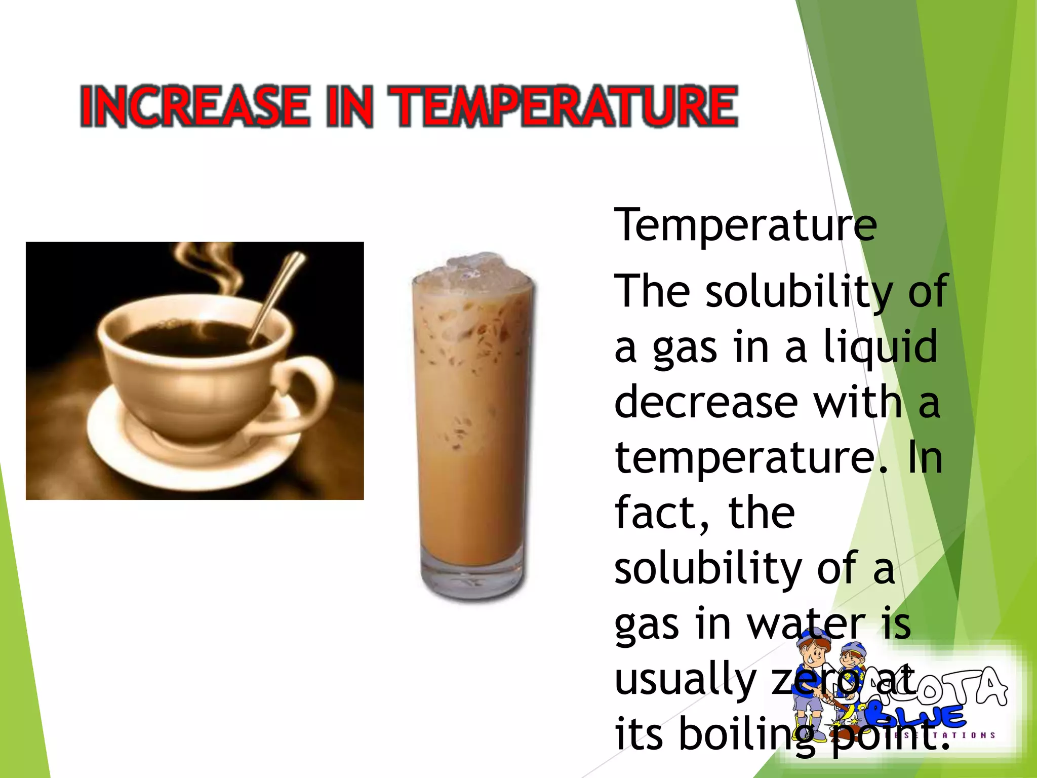 Temperature 
The solubility of 
a gas in a liquid 
decrease with a 
temperature. In 
fact, the 
solubility of a 
gas in water is 
usually zero at 
its boiling point. 
 