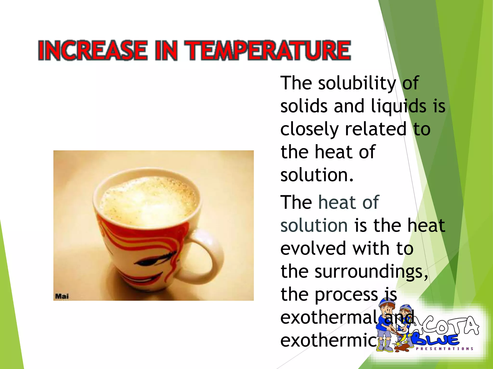 The solubility of 
solids and liquids is 
closely related to 
the heat of 
solution. 
The heat of 
solution is the heat 
evolved with to 
the surroundings, 
the process is 
exothermal and 
exothermic 
 