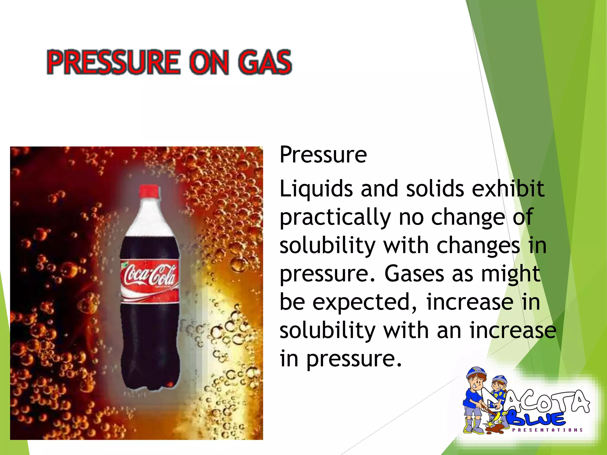 Pressure 
Liquids and solids exhibit 
practically no change of 
solubility with changes in 
pressure. Gases as might 
be expected, increase in 
solubility with an increase 
in pressure. 
 