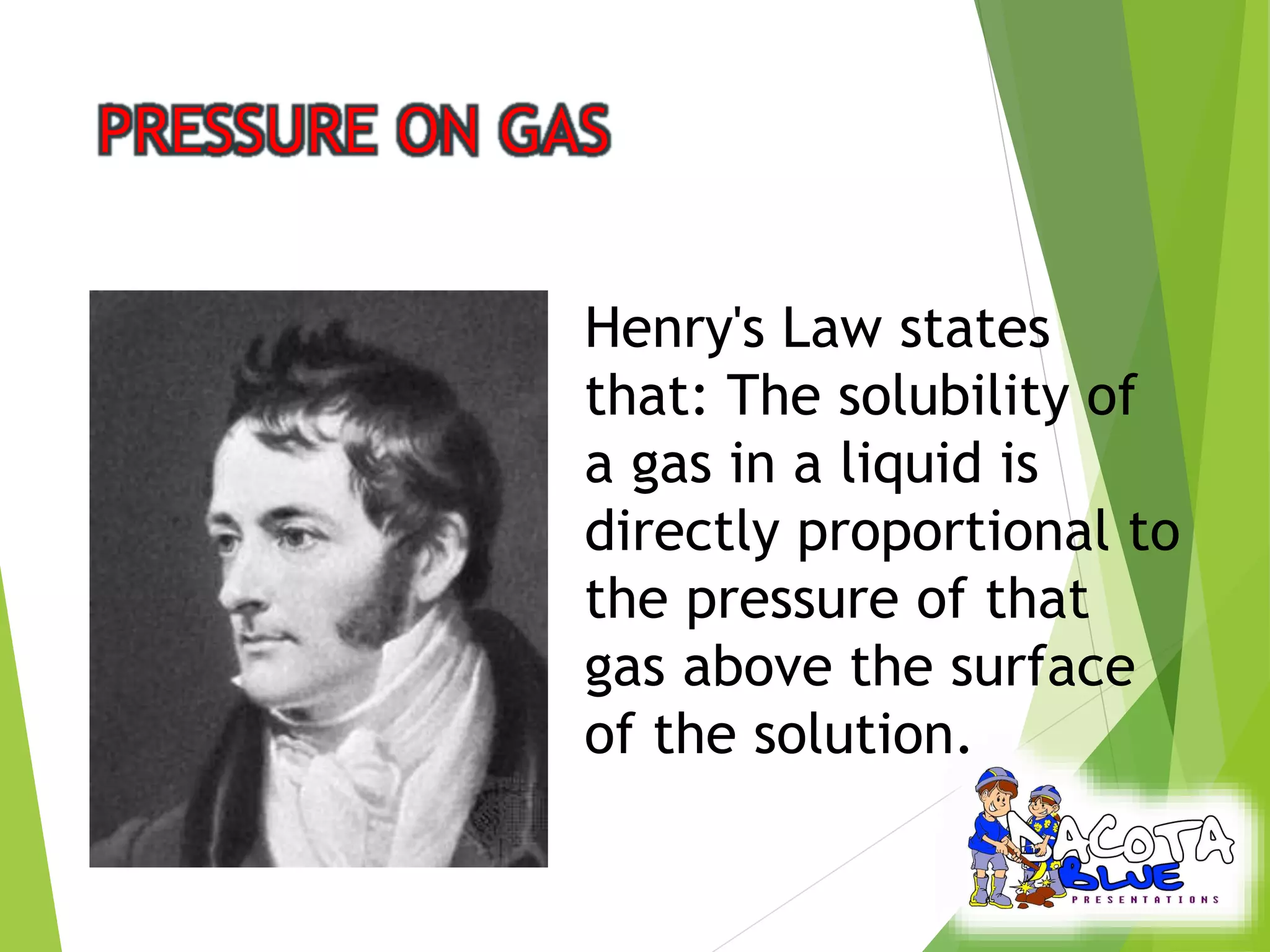 Henry's Law states 
that: The solubility of 
a gas in a liquid is 
directly proportional to 
the pressure of that 
gas above the surface 
of the solution. 
 