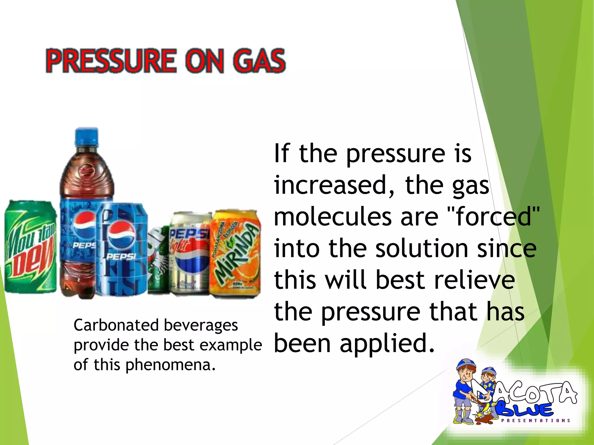 If the pressure is 
increased, the gas 
molecules are "forced" 
into the solution since 
this will best relieve 
the pressure that has 
been applied. 
Carbonated beverages 
provide the best example 
of this phenomena. 
 