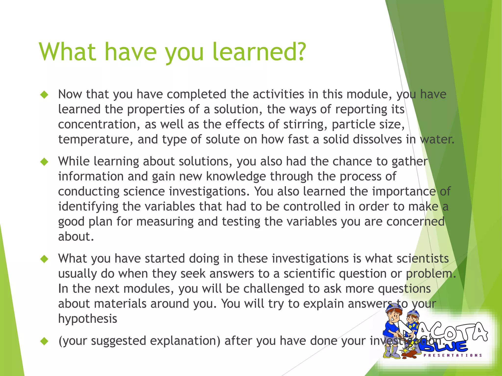 What have you learned? 
 Now that you have completed the activities in this module, you have 
learned the properties of a solution, the ways of reporting its 
concentration, as well as the effects of stirring, particle size, 
temperature, and type of solute on how fast a solid dissolves in water. 
 While learning about solutions, you also had the chance to gather 
information and gain new knowledge through the process of 
conducting science investigations. You also learned the importance of 
identifying the variables that had to be controlled in order to make a 
good plan for measuring and testing the variables you are concerned 
about. 
 What you have started doing in these investigations is what scientists 
usually do when they seek answers to a scientific question or problem. 
In the next modules, you will be challenged to ask more questions 
about materials around you. You will try to explain answers to your 
hypothesis 
 (your suggested explanation) after you have done your investigation. 
 