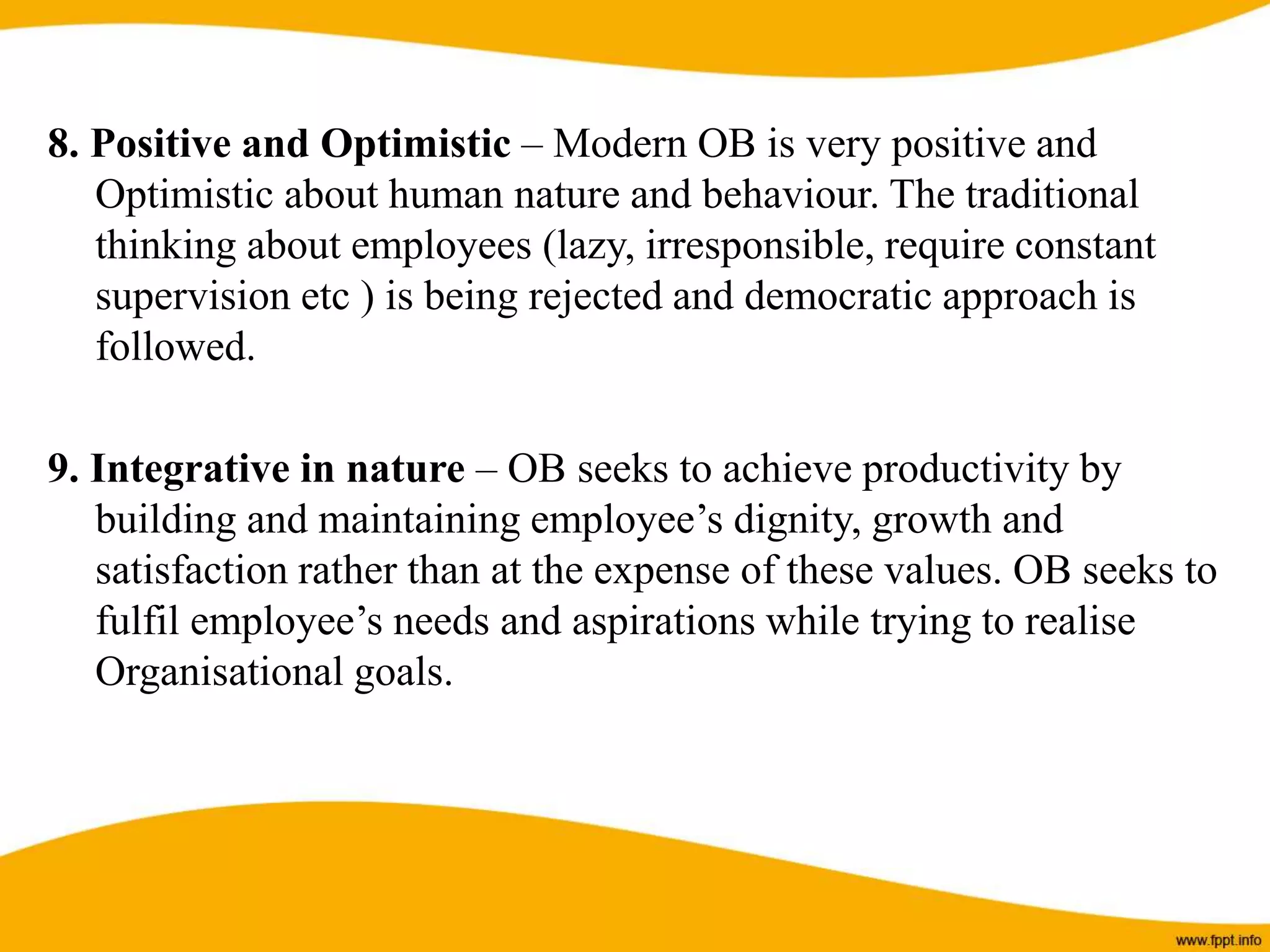 8. Positive and Optimistic – Modern OB is very positive and
Optimistic about human nature and behaviour. The traditional
thinking about employees (lazy, irresponsible, require constant
supervision etc ) is being rejected and democratic approach is
followed.
9. Integrative in nature – OB seeks to achieve productivity by
building and maintaining employee’s dignity, growth and
satisfaction rather than at the expense of these values. OB seeks to
fulfil employee’s needs and aspirations while trying to realise
Organisational goals.
 