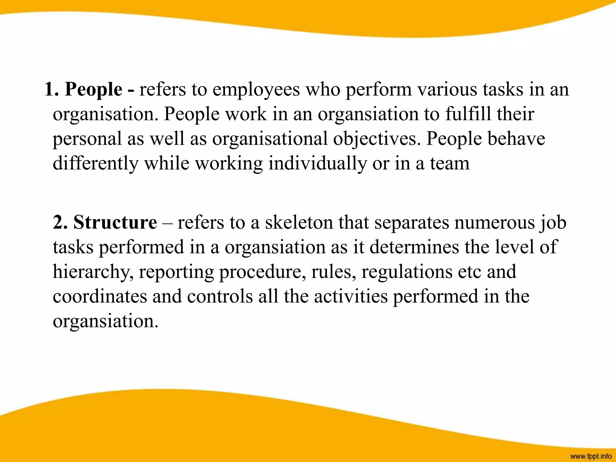 1. People - refers to employees who perform various tasks in an
organisation. People work in an organsiation to fulfill their
personal as well as organisational objectives. People behave
differently while working individually or in a team
2. Structure – refers to a skeleton that separates numerous job
tasks performed in a organsiation as it determines the level of
hierarchy, reporting procedure, rules, regulations etc and
coordinates and controls all the activities performed in the
organsiation.
 