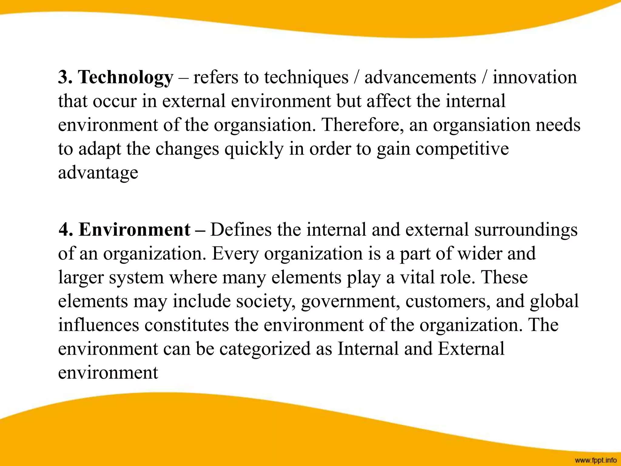 3. Technology – refers to techniques / advancements / innovation
that occur in external environment but affect the internal
environment of the organsiation. Therefore, an organsiation needs
to adapt the changes quickly in order to gain competitive
advantage
4. Environment – Defines the internal and external surroundings
of an organization. Every organization is a part of wider and
larger system where many elements play a vital role. These
elements may include society, government, customers, and global
influences constitutes the environment of the organization. The
environment can be categorized as Internal and External
environment
 
