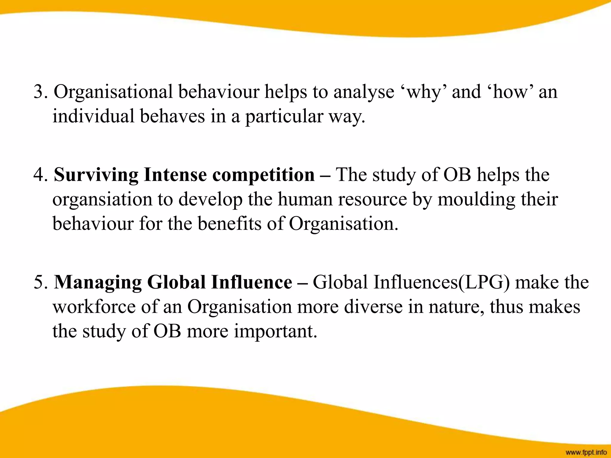 3. Organisational behaviour helps to analyse ‘why’ and ‘how’ an
individual behaves in a particular way.
4. Surviving Intense competition – The study of OB helps the
organsiation to develop the human resource by moulding their
behaviour for the benefits of Organisation.
5. Managing Global Influence – Global Influences(LPG) make the
workforce of an Organisation more diverse in nature, thus makes
the study of OB more important.
 