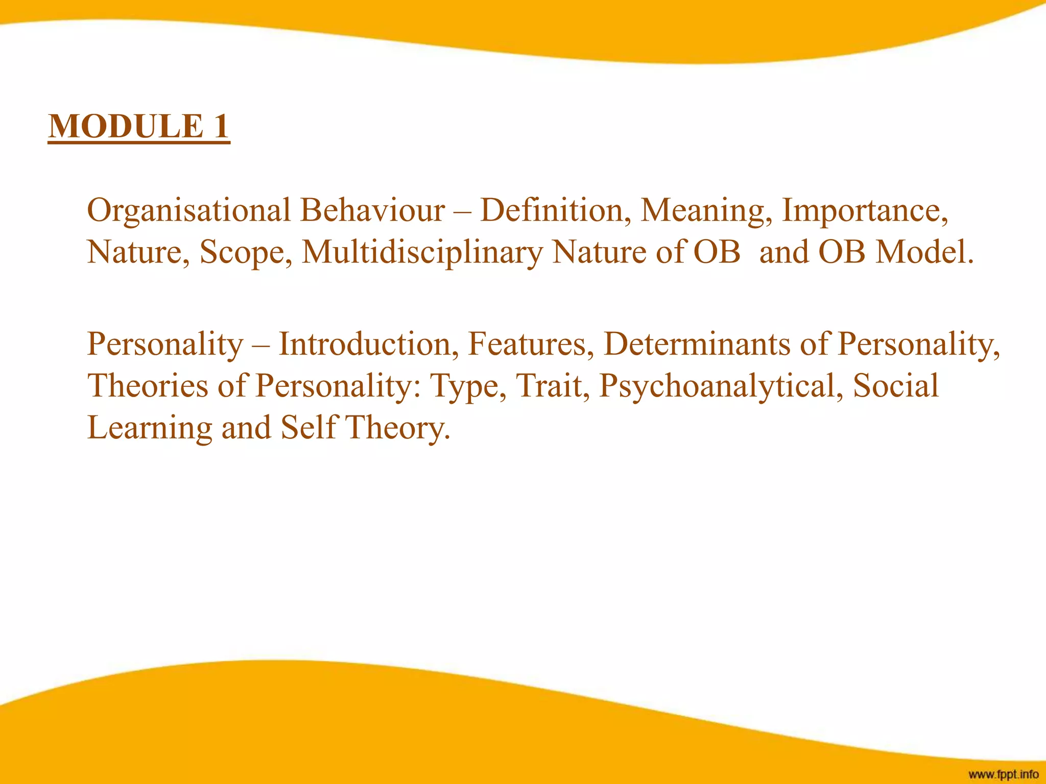 MODULE 1
Organisational Behaviour – Definition, Meaning, Importance,
Nature, Scope, Multidisciplinary Nature of OB and OB Model.
Personality – Introduction, Features, Determinants of Personality,
Theories of Personality: Type, Trait, Psychoanalytical, Social
Learning and Self Theory.
 