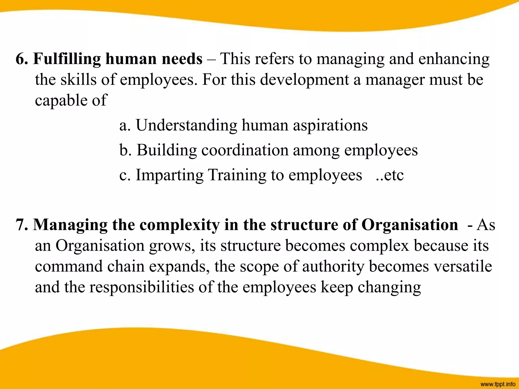 6. Fulfilling human needs – This refers to managing and enhancing
the skills of employees. For this development a manager must be
capable of
a. Understanding human aspirations
b. Building coordination among employees
c. Imparting Training to employees ..etc
7. Managing the complexity in the structure of Organisation - As
an Organisation grows, its structure becomes complex because its
command chain expands, the scope of authority becomes versatile
and the responsibilities of the employees keep changing
 